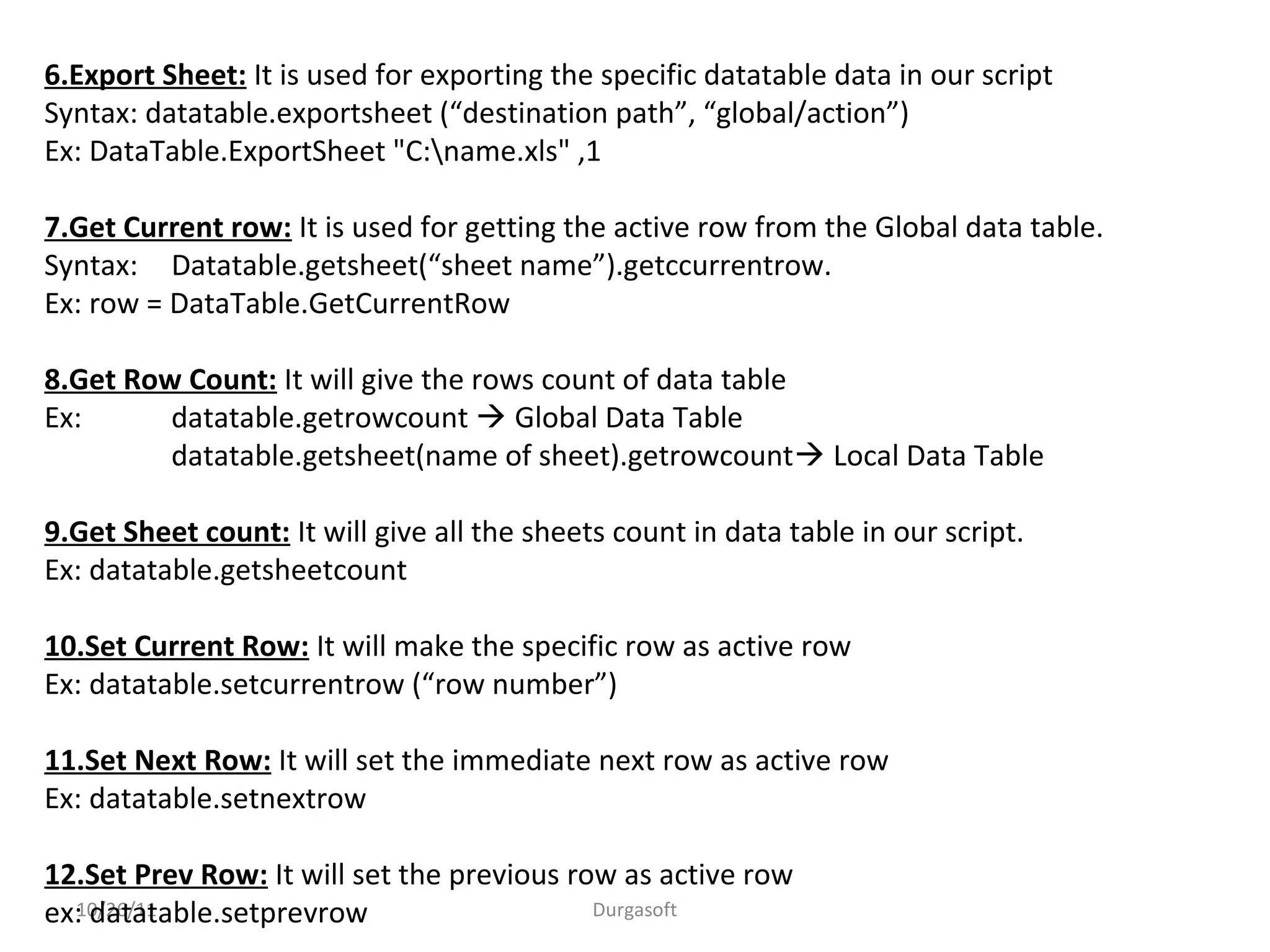 10/26/11 Durgasoft
6.Export Sheet: It is used for exporting the specific datatable data in our script
Syntax: datatable.exportsheet (“destination path”, “global/action”)
Ex: DataTable.ExportSheet "C:name.xls" ,1
7.Get Current row: It is used for getting the active row from the Global data table.
Syntax: Datatable.getsheet(“sheet name”).getccurrentrow.
Ex: row = DataTable.GetCurrentRow
8.Get Row Count: It will give the rows count of data table
Ex: datatable.getrowcount  Global Data Table
datatable.getsheet(name of sheet).getrowcount Local Data Table
9.Get Sheet count: It will give all the sheets count in data table in our script.
Ex: datatable.getsheetcount
10.Set Current Row: It will make the specific row as active row
Ex: datatable.setcurrentrow (“row number”)
11.Set Next Row: It will set the immediate next row as active row
Ex: datatable.setnextrow
12.Set Prev Row: It will set the previous row as active row
ex: datatable.setprevrow
 