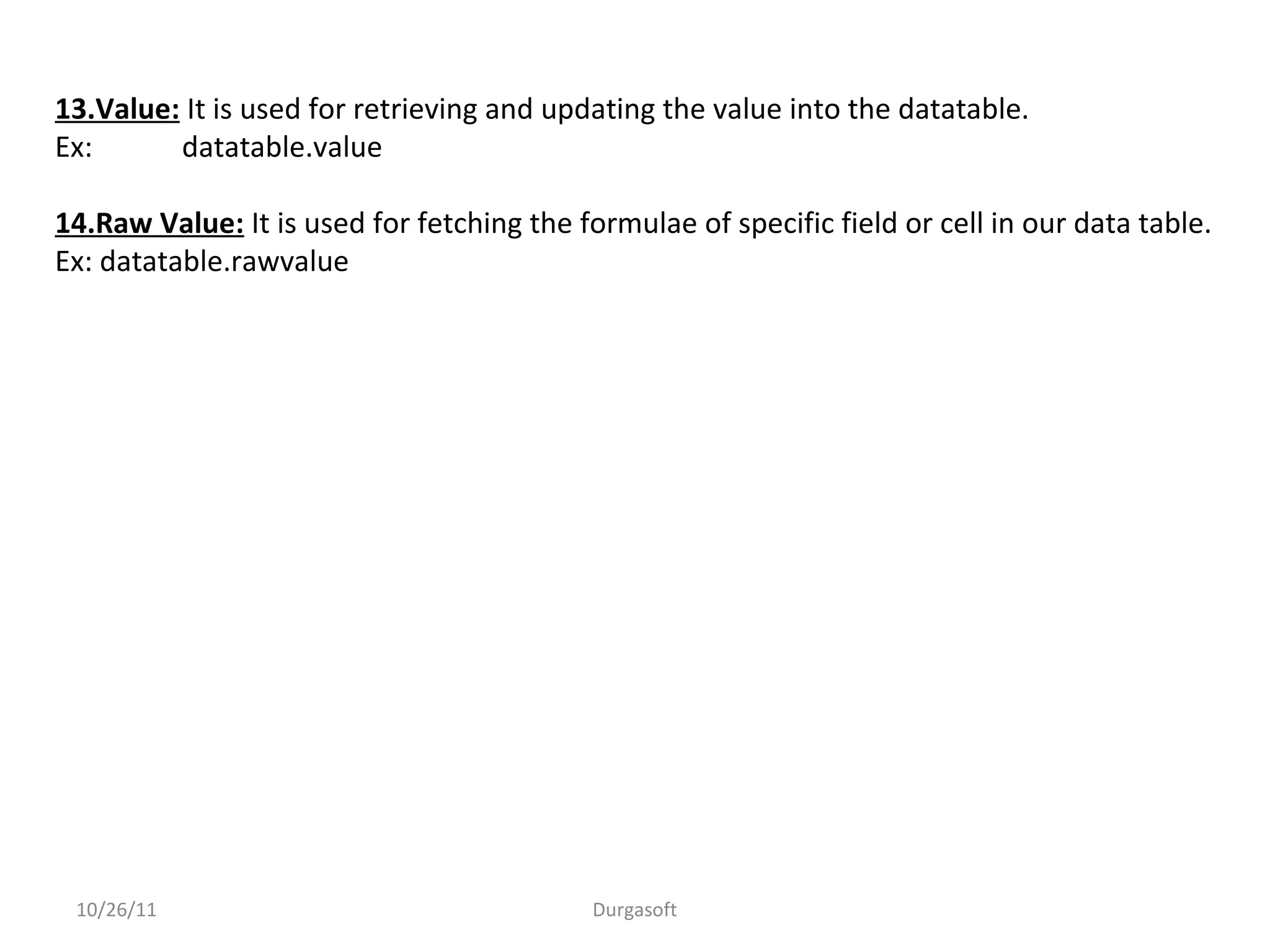 10/26/11 Durgasoft
13.Value: It is used for retrieving and updating the value into the datatable.
Ex: datatable.value
14.Raw Value: It is used for fetching the formulae of specific field or cell in our data table.
Ex: datatable.rawvalue
 