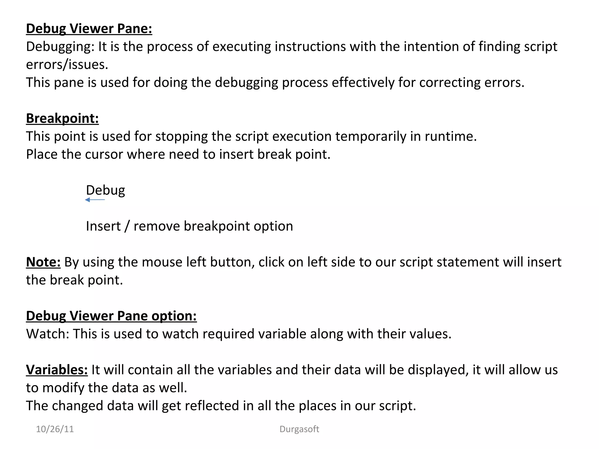 10/26/11 Durgasoft
Debug Viewer Pane:
Debugging: It is the process of executing instructions with the intention of finding script
errors/issues.
This pane is used for doing the debugging process effectively for correcting errors.
Breakpoint:
This point is used for stopping the script execution temporarily in runtime.
Place the cursor where need to insert break point.
Debug
Insert / remove breakpoint option
Note: By using the mouse left button, click on left side to our script statement will insert
the break point.
Debug Viewer Pane option:
Watch: This is used to watch required variable along with their values.
Variables: It will contain all the variables and their data will be displayed, it will allow us
to modify the data as well.
The changed data will get reflected in all the places in our script.
 