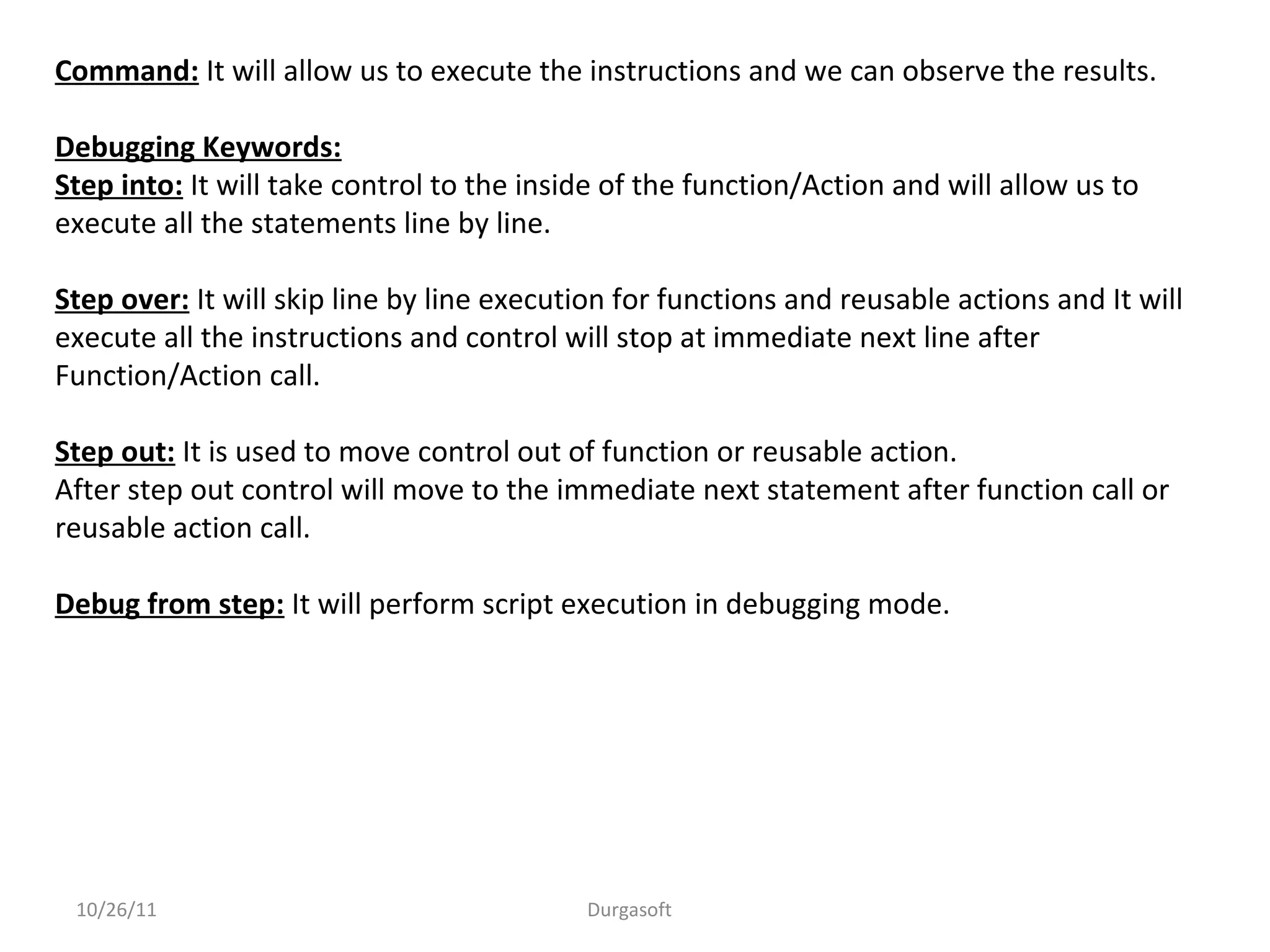 10/26/11 Durgasoft
Command: It will allow us to execute the instructions and we can observe the results.
Debugging Keywords:
Step into: It will take control to the inside of the function/Action and will allow us to
execute all the statements line by line.
Step over: It will skip line by line execution for functions and reusable actions and It will
execute all the instructions and control will stop at immediate next line after
Function/Action call.
Step out: It is used to move control out of function or reusable action.
After step out control will move to the immediate next statement after function call or
reusable action call.
Debug from step: It will perform script execution in debugging mode.
 
