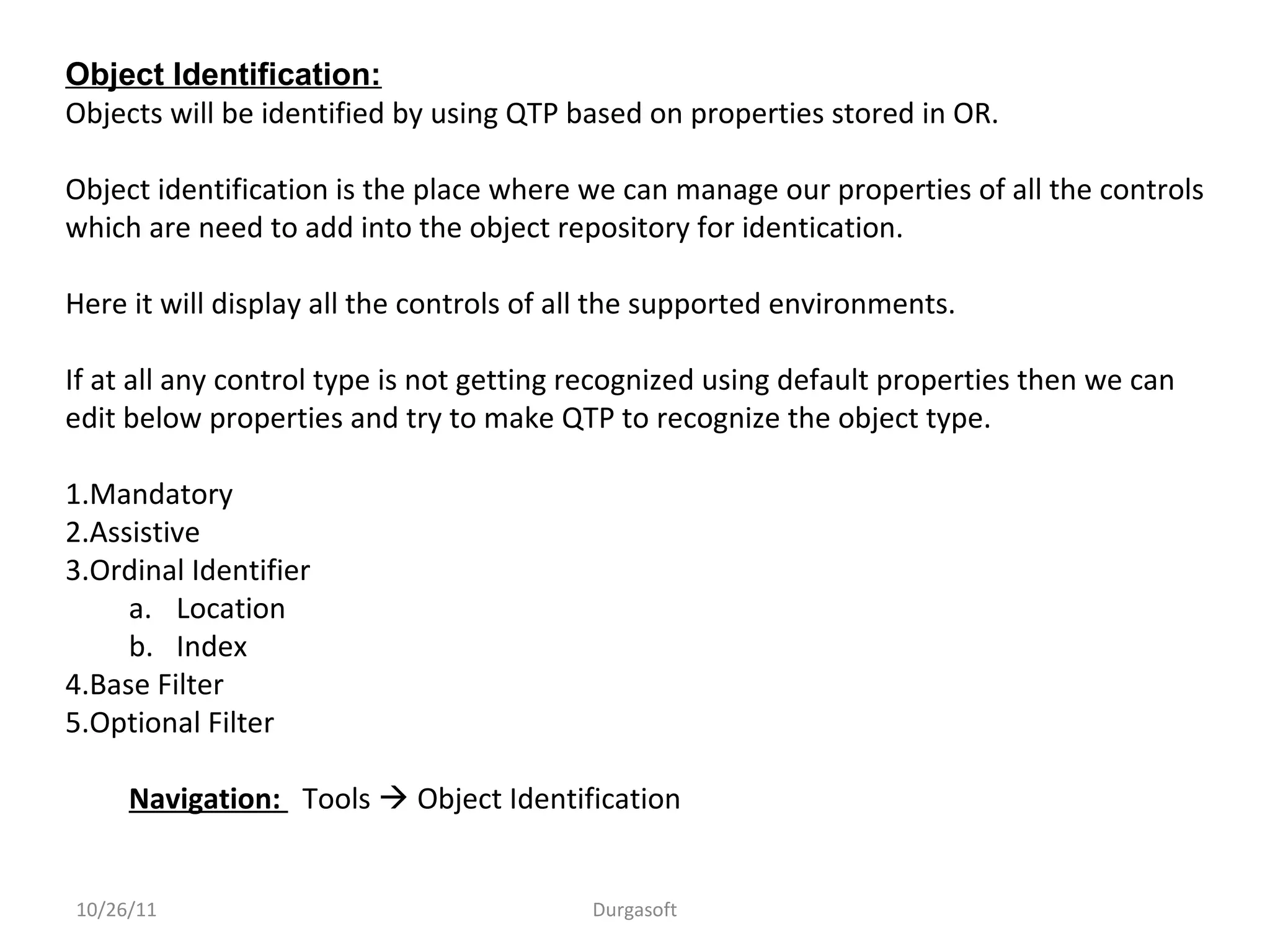 10/26/11 Durgasoft
Object Identification:
Objects will be identified by using QTP based on properties stored in OR.
Object identification is the place where we can manage our properties of all the controls
which are need to add into the object repository for identication.
Here it will display all the controls of all the supported environments.
If at all any control type is not getting recognized using default properties then we can
edit below properties and try to make QTP to recognize the object type.
1.Mandatory
2.Assistive
3.Ordinal Identifier
a. Location
b. Index
4.Base Filter
5.Optional Filter
Navigation: Tools  Object Identification
 