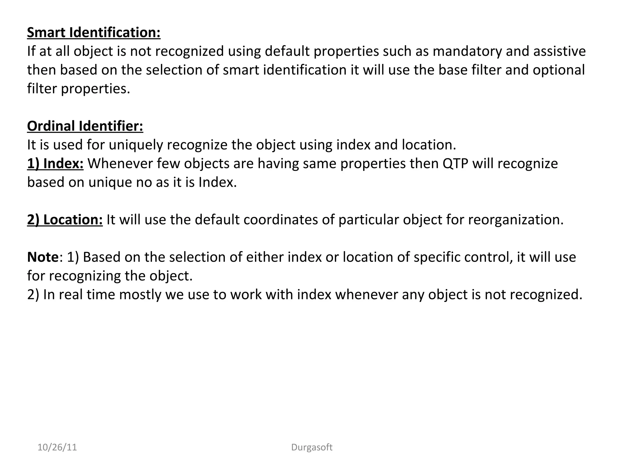 10/26/11 Durgasoft
Smart Identification:
If at all object is not recognized using default properties such as mandatory and assistive
then based on the selection of smart identification it will use the base filter and optional
filter properties.
Ordinal Identifier:
It is used for uniquely recognize the object using index and location.
1) Index: Whenever few objects are having same properties then QTP will recognize
based on unique no as it is Index.
2) Location: It will use the default coordinates of particular object for reorganization.
Note: 1) Based on the selection of either index or location of specific control, it will use
for recognizing the object.
2) In real time mostly we use to work with index whenever any object is not recognized.
 