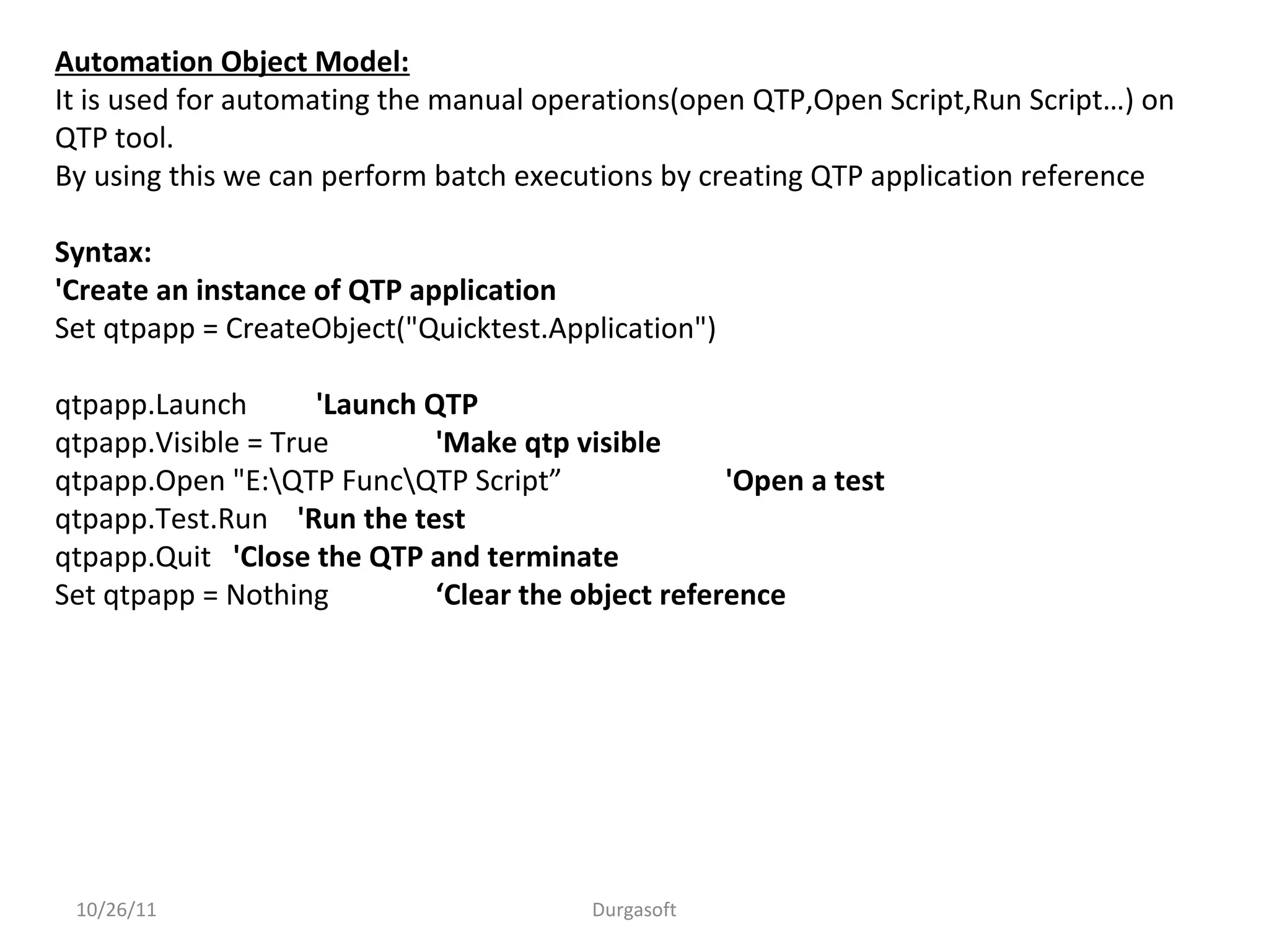 10/26/11 Durgasoft
Automation Object Model:
It is used for automating the manual operations(open QTP,Open Script,Run Script…) on
QTP tool.
By using this we can perform batch executions by creating QTP application reference
Syntax:
'Create an instance of QTP application
Set qtpapp = CreateObject("Quicktest.Application")
qtpapp.Launch 'Launch QTP
qtpapp.Visible = True 'Make qtp visible
qtpapp.Open "E:QTP FuncQTP Script” 'Open a test
qtpapp.Test.Run 'Run the test
qtpapp.Quit 'Close the QTP and terminate
Set qtpapp = Nothing ‘Clear the object reference
 
