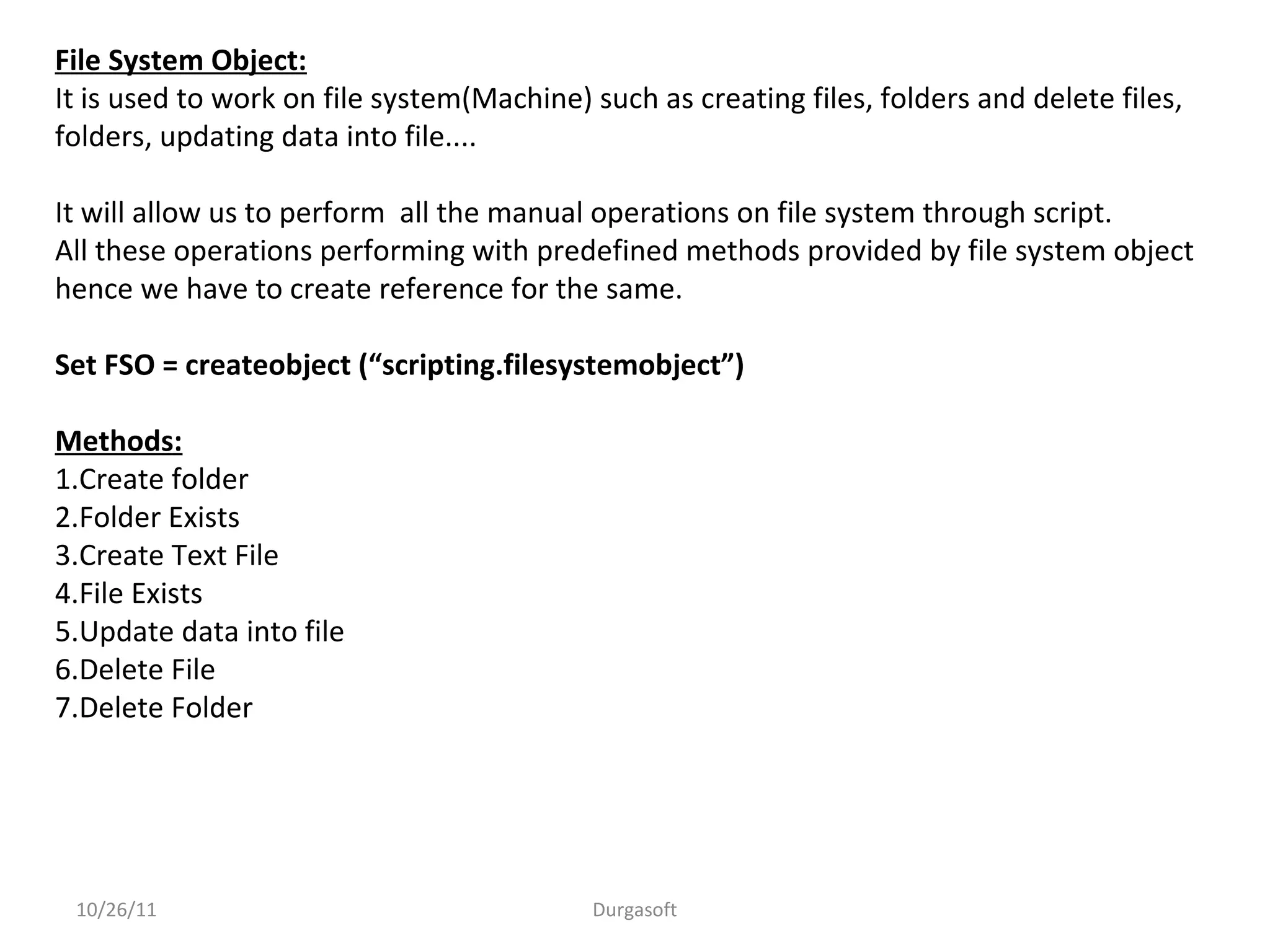 10/26/11 Durgasoft
File System Object:
It is used to work on file system(Machine) such as creating files, folders and delete files,
folders, updating data into file....
It will allow us to perform all the manual operations on file system through script.
All these operations performing with predefined methods provided by file system object
hence we have to create reference for the same.
Set FSO = createobject (“scripting.filesystemobject”)
Methods:
1.Create folder
2.Folder Exists
3.Create Text File
4.File Exists
5.Update data into file
6.Delete File
7.Delete Folder
 