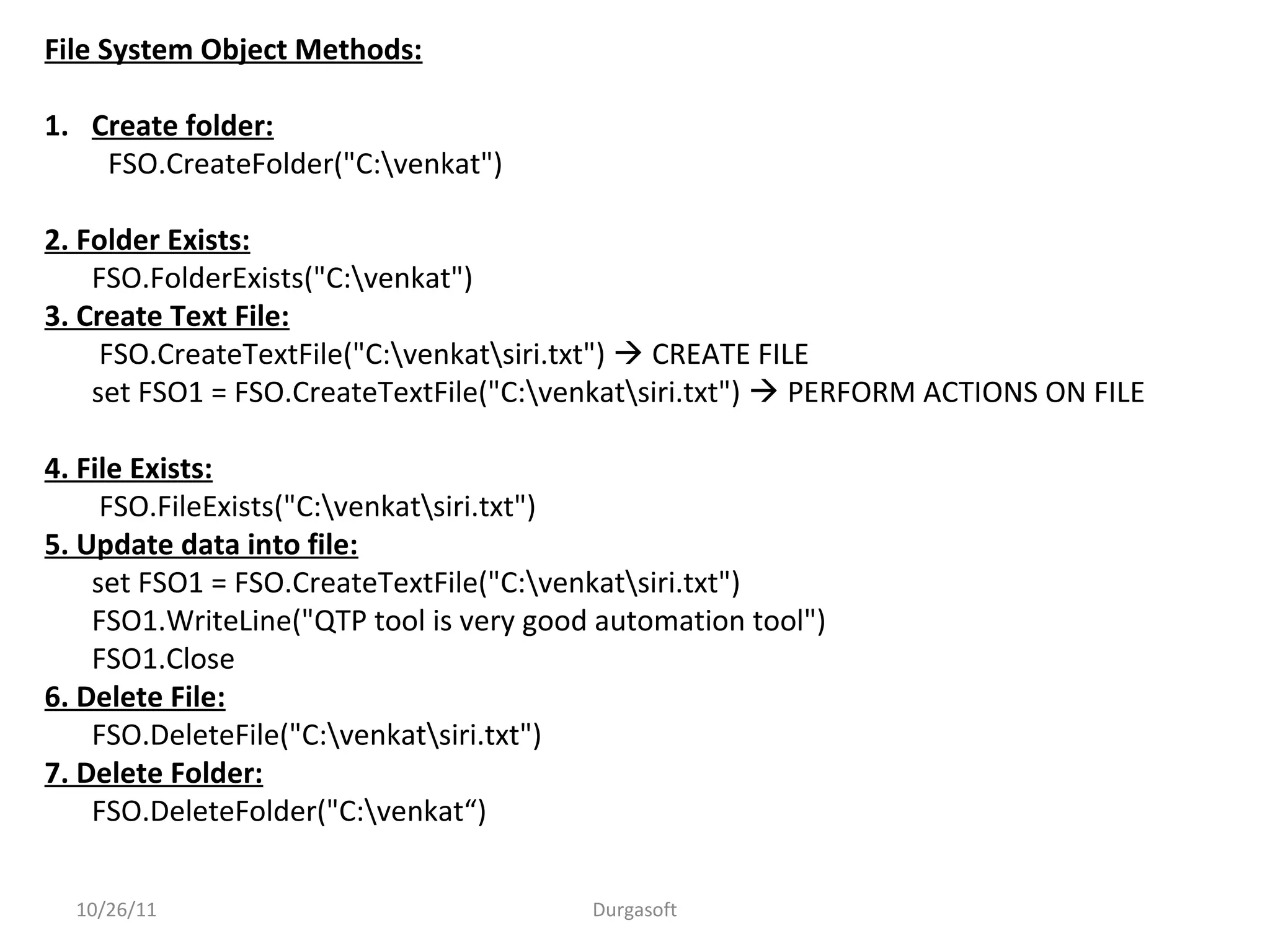 10/26/11 Durgasoft
File System Object Methods:
1. Create folder:
FSO.CreateFolder("C:venkat")
2. Folder Exists:
FSO.FolderExists("C:venkat")
3. Create Text File:
FSO.CreateTextFile("C:venkatsiri.txt")  CREATE FILE
set FSO1 = FSO.CreateTextFile("C:venkatsiri.txt")  PERFORM ACTIONS ON FILE
4. File Exists:
FSO.FileExists("C:venkatsiri.txt")
5. Update data into file:
set FSO1 = FSO.CreateTextFile("C:venkatsiri.txt")
FSO1.WriteLine("QTP tool is very good automation tool")
FSO1.Close
6. Delete File:
FSO.DeleteFile("C:venkatsiri.txt")
7. Delete Folder:
FSO.DeleteFolder("C:venkat“)
 