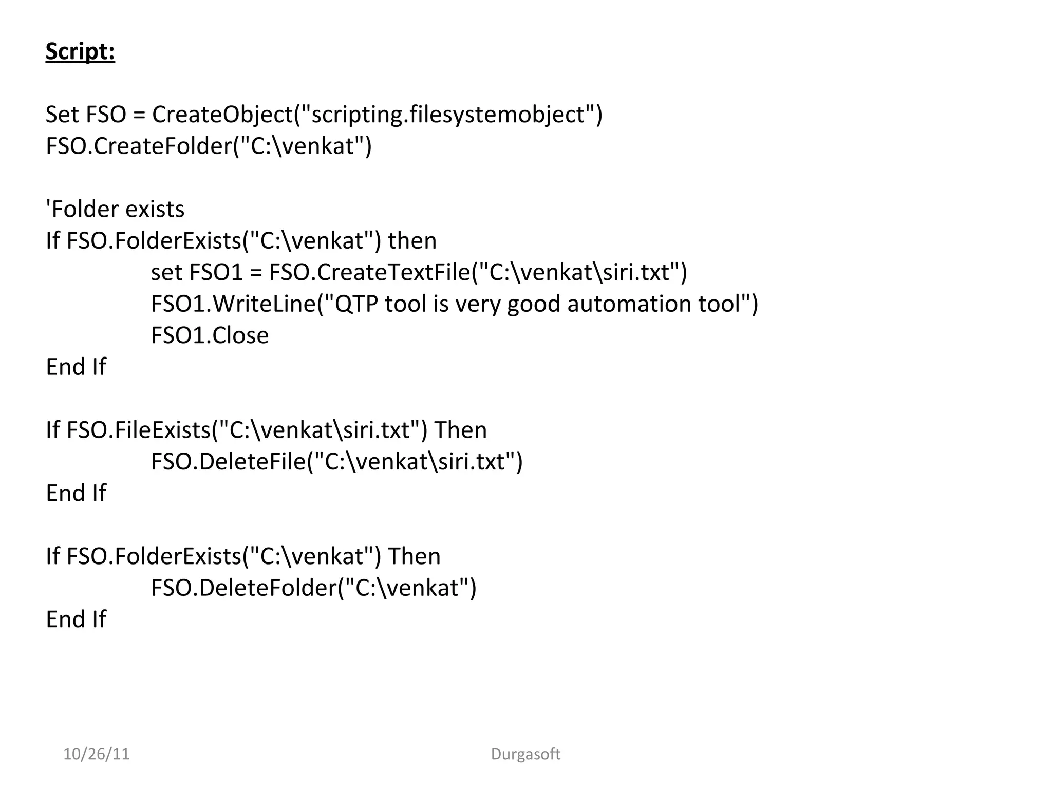 10/26/11 Durgasoft
Script:
Set FSO = CreateObject("scripting.filesystemobject")
FSO.CreateFolder("C:venkat")
'Folder exists
If FSO.FolderExists("C:venkat") then
set FSO1 = FSO.CreateTextFile("C:venkatsiri.txt")
FSO1.WriteLine("QTP tool is very good automation tool")
FSO1.Close
End If
If FSO.FileExists("C:venkatsiri.txt") Then
FSO.DeleteFile("C:venkatsiri.txt")
End If
If FSO.FolderExists("C:venkat") Then
FSO.DeleteFolder("C:venkat")
End If
 