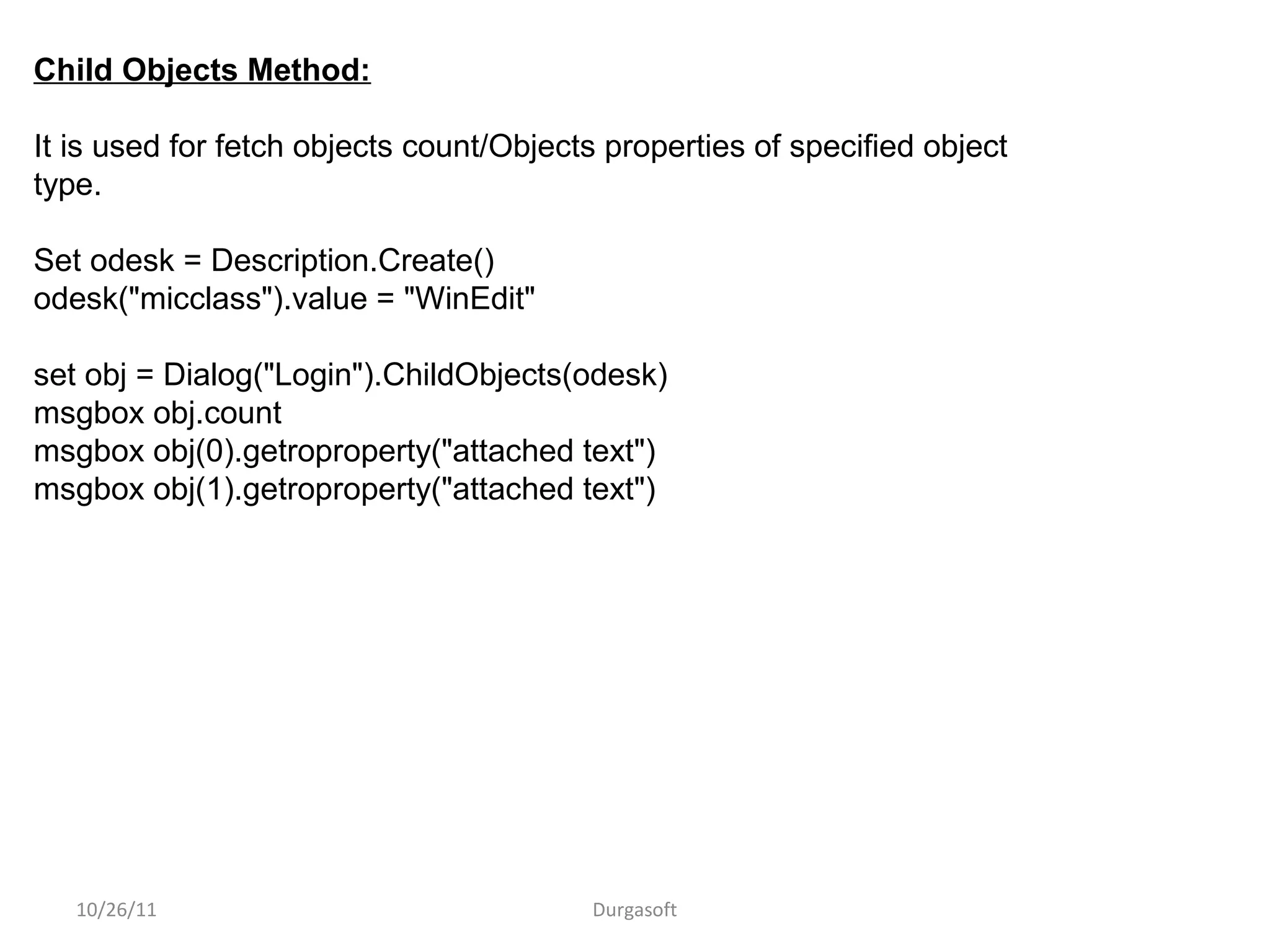 10/26/11 Durgasoft
Child Objects Method:
It is used for fetch objects count/Objects properties of specified object
type.
Set odesk = Description.Create()
odesk("micclass").value = "WinEdit"
set obj = Dialog("Login").ChildObjects(odesk)
msgbox obj.count
msgbox obj(0).getroproperty("attached text")
msgbox obj(1).getroproperty("attached text")
 