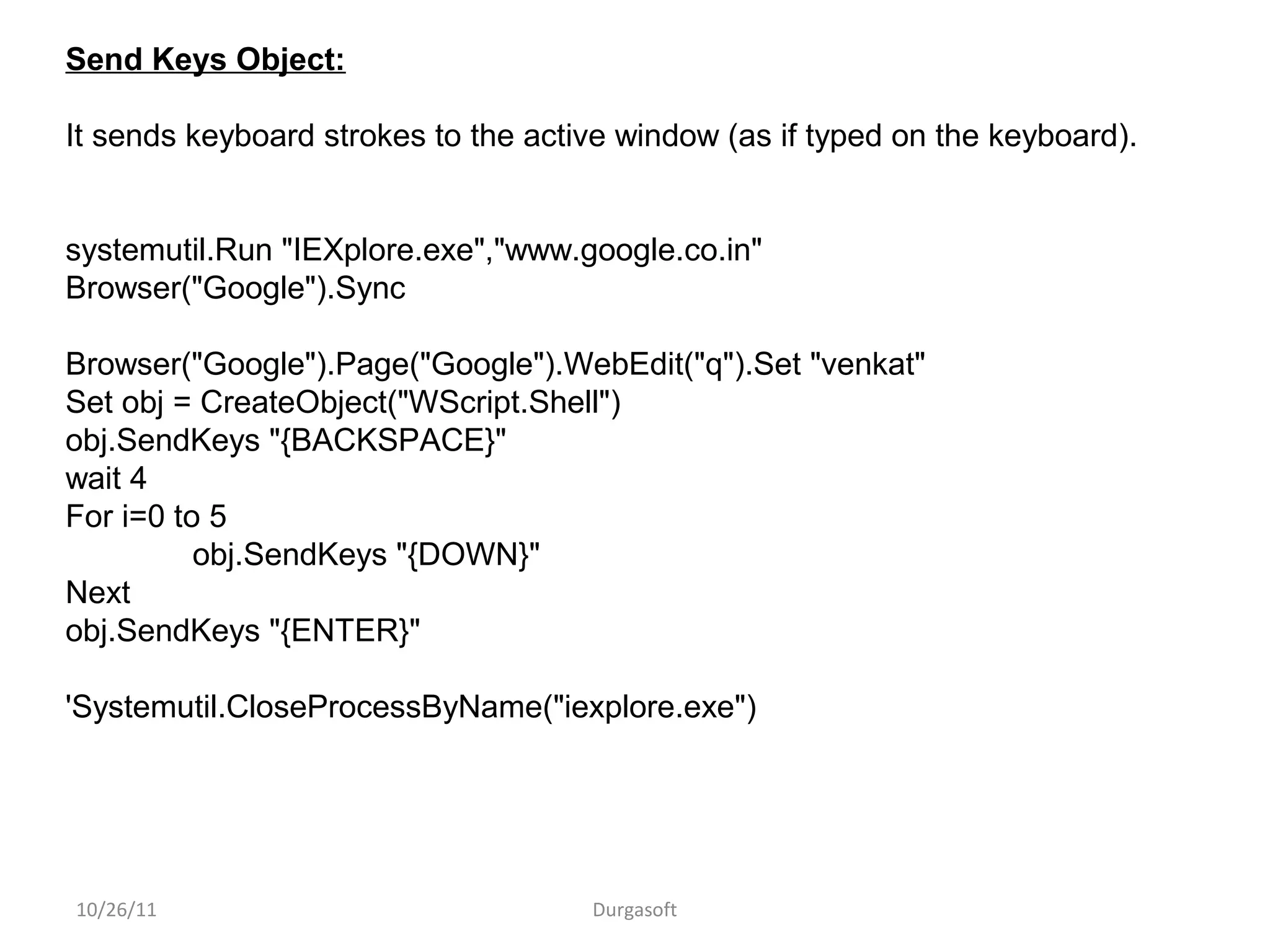 10/26/11 Durgasoft
Send Keys Object:
It sends keyboard strokes to the active window (as if typed on the keyboard).
systemutil.Run "IEXplore.exe","www.google.co.in"
Browser("Google").Sync
Browser("Google").Page("Google").WebEdit("q").Set "venkat"
Set obj = CreateObject("WScript.Shell")
obj.SendKeys "{BACKSPACE}"
wait 4
For i=0 to 5
obj.SendKeys "{DOWN}"
Next
obj.SendKeys "{ENTER}"
'Systemutil.CloseProcessByName("iexplore.exe")
 