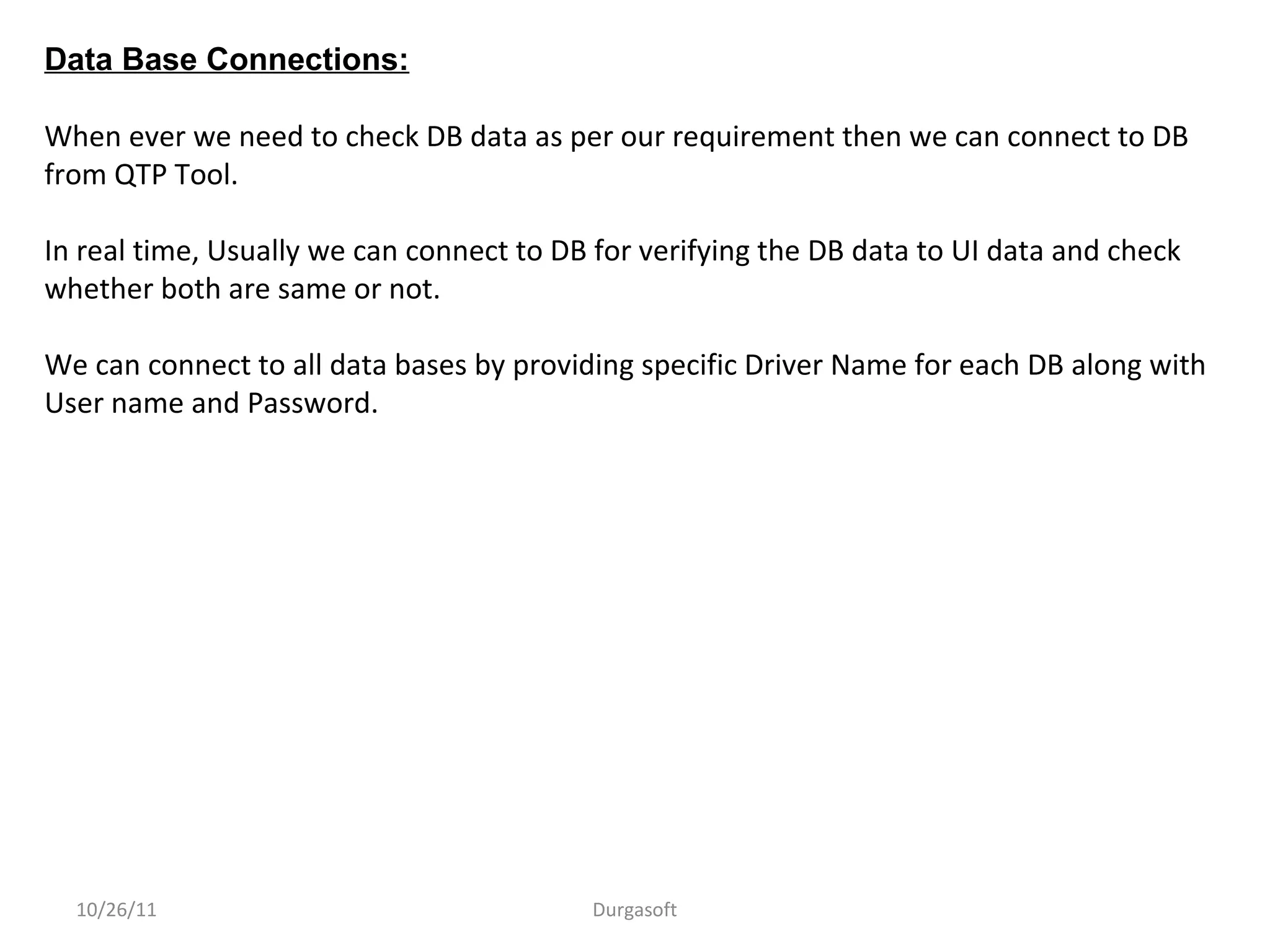 10/26/11 Durgasoft
Data Base Connections:
When ever we need to check DB data as per our requirement then we can connect to DB
from QTP Tool.
In real time, Usually we can connect to DB for verifying the DB data to UI data and check
whether both are same or not.
We can connect to all data bases by providing specific Driver Name for each DB along with
User name and Password.
 