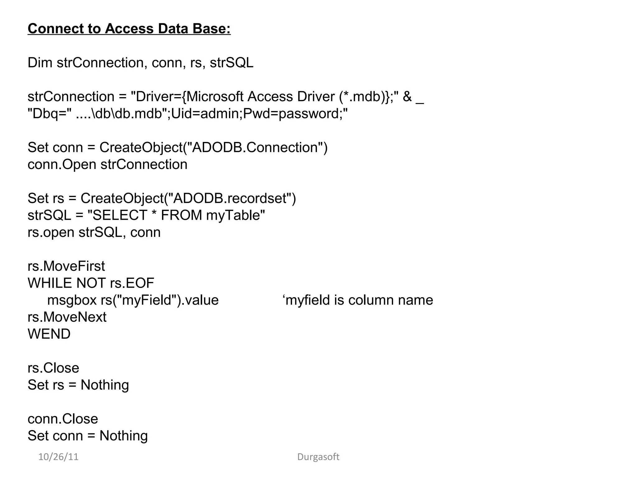 10/26/11 Durgasoft
Connect to Access Data Base:
Dim strConnection, conn, rs, strSQL
strConnection = "Driver={Microsoft Access Driver (*.mdb)};" & _
"Dbq=" ....dbdb.mdb";Uid=admin;Pwd=password;"
Set conn = CreateObject("ADODB.Connection")
conn.Open strConnection
Set rs = CreateObject("ADODB.recordset")
strSQL = "SELECT * FROM myTable"
rs.open strSQL, conn
rs.MoveFirst
WHILE NOT rs.EOF
msgbox rs("myField").value ‘myfield is column name
rs.MoveNext
WEND
rs.Close
Set rs = Nothing
conn.Close
Set conn = Nothing
 