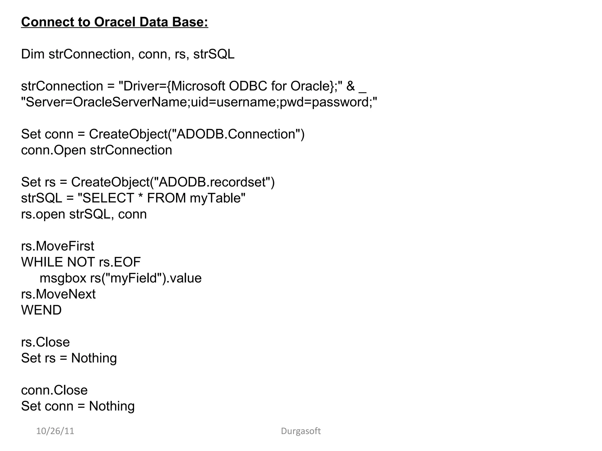10/26/11 Durgasoft
Connect to Oracel Data Base:
Dim strConnection, conn, rs, strSQL
strConnection = "Driver={Microsoft ODBC for Oracle};" & _
"Server=OracleServerName;uid=username;pwd=password;"
Set conn = CreateObject("ADODB.Connection")
conn.Open strConnection
Set rs = CreateObject("ADODB.recordset")
strSQL = "SELECT * FROM myTable"
rs.open strSQL, conn
rs.MoveFirst
WHILE NOT rs.EOF
msgbox rs("myField").value
rs.MoveNext
WEND
rs.Close
Set rs = Nothing
conn.Close
Set conn = Nothing
 