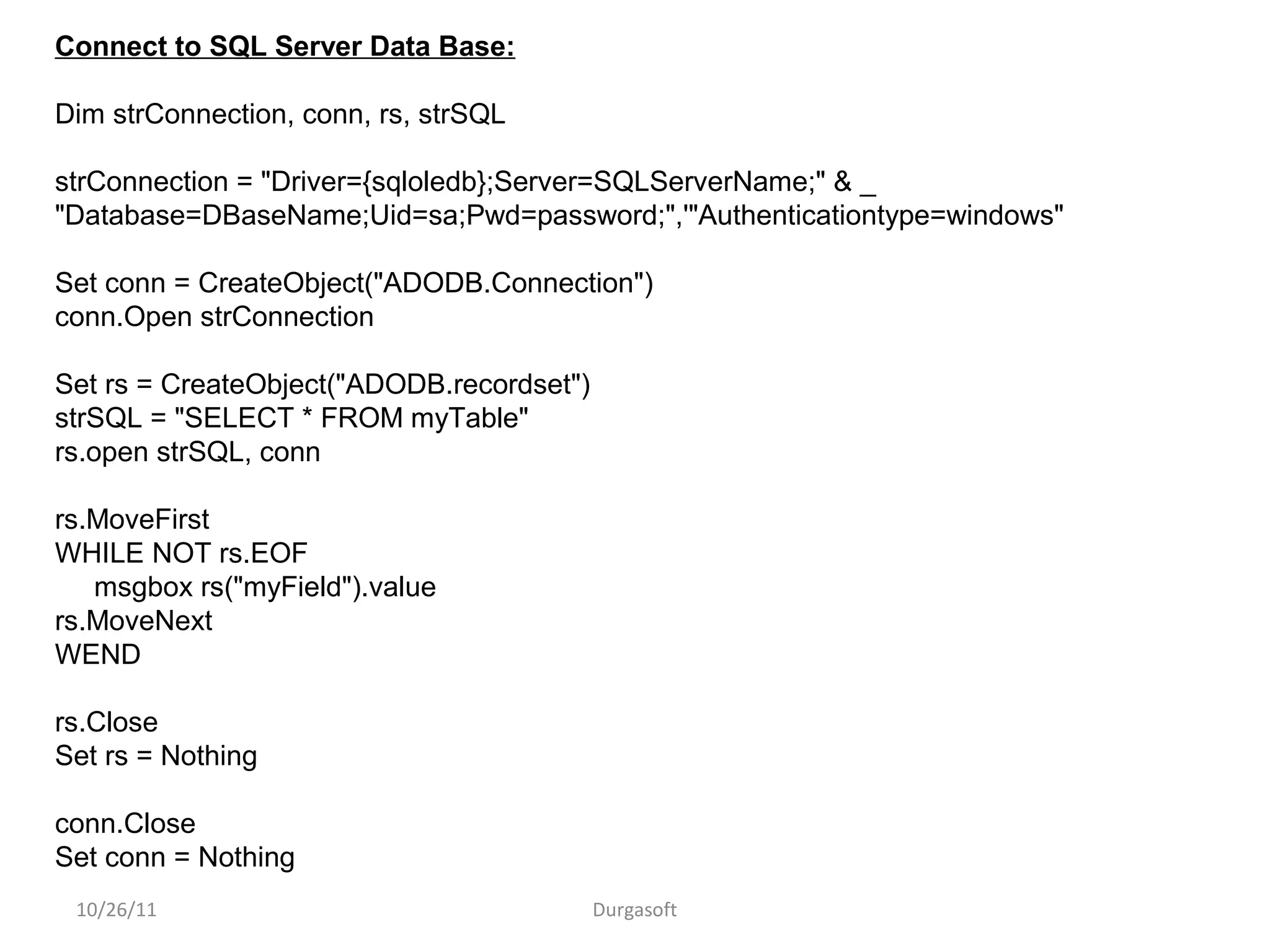 10/26/11 Durgasoft
Connect to SQL Server Data Base:
Dim strConnection, conn, rs, strSQL
strConnection = "Driver={sqloledb};Server=SQLServerName;" & _
"Database=DBaseName;Uid=sa;Pwd=password;",'"Authenticationtype=windows"
Set conn = CreateObject("ADODB.Connection")
conn.Open strConnection
Set rs = CreateObject("ADODB.recordset")
strSQL = "SELECT * FROM myTable"
rs.open strSQL, conn
rs.MoveFirst
WHILE NOT rs.EOF
msgbox rs("myField").value
rs.MoveNext
WEND
rs.Close
Set rs = Nothing
conn.Close
Set conn = Nothing
 