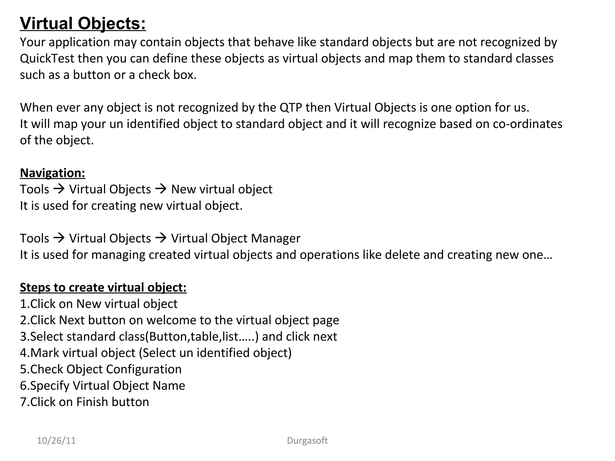 10/26/11 Durgasoft
Virtual Objects:
Your application may contain objects that behave like standard objects but are not recognized by
QuickTest then you can define these objects as virtual objects and map them to standard classes
such as a button or a check box.
When ever any object is not recognized by the QTP then Virtual Objects is one option for us.
It will map your un identified object to standard object and it will recognize based on co-ordinates
of the object.
Navigation:
Tools  Virtual Objects  New virtual object
It is used for creating new virtual object.
Tools  Virtual Objects  Virtual Object Manager
It is used for managing created virtual objects and operations like delete and creating new one…
Steps to create virtual object:
1.Click on New virtual object
2.Click Next button on welcome to the virtual object page
3.Select standard class(Button,table,list…..) and click next
4.Mark virtual object (Select un identified object)
5.Check Object Configuration
6.Specify Virtual Object Name
7.Click on Finish button
 