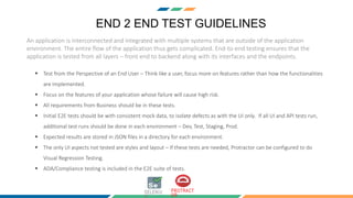 END 2 END TEST GUIDELINES
An application is interconnected and integrated with multiple systems that are outside of the application
environment. The entire flow of the application thus gets complicated. End-to-end testing ensures that the
application is tested from all layers – front end to backend along with its interfaces and the endpoints.
 Test from the Perspective of an End User – Think like a user, focus more on features rather than how the functionalities
are implemented.
 Focus on the features of your application whose failure will cause high risk.
 All requirements from Business should be in these tests.
 Initial E2E tests should be with consistent mock data, to isolate defects as with the UI only. If all UI and API tests run,
additional test runs should be done in each environment – Dev, Test, Staging, Prod.
 Expected results are stored in JSON files in a directory for each environment.
 The only UI aspects not tested are styles and layout – If these tests are needed, Protractor can be configured to do
Visual Regression Testing.
 ADA/Compliance testing is included in the E2E suite of tests.
 