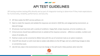 API TEST GUIDELINES
API testing involves testing APIs directly and as part of integration testing to determine if they meet expectations
for functionality, reliability, performance, and security.
 API Tests isolate the REST services without a UI.
 Data to create the requests and validate the responses are stored in JSON files and categorized by environment, as
data will change.
 All services must have tests with a variety of conditions: Happy Path, empty responses, all error conditions, etc.
 Critical services should have additional tests to validate all the response scenarios - difference variables, numbers and
values of variables, etc.
 Postman scripts can be converted to JMeter tests with the use of conversion tools as an option (Loadium).
 Initial API test should run with mock data to isolate code defects to the API logic and not underlining changes to data
or connectivity issues.
 Like E2E test, data in the environments must not change or this will result in false positives when tests fail.
 
