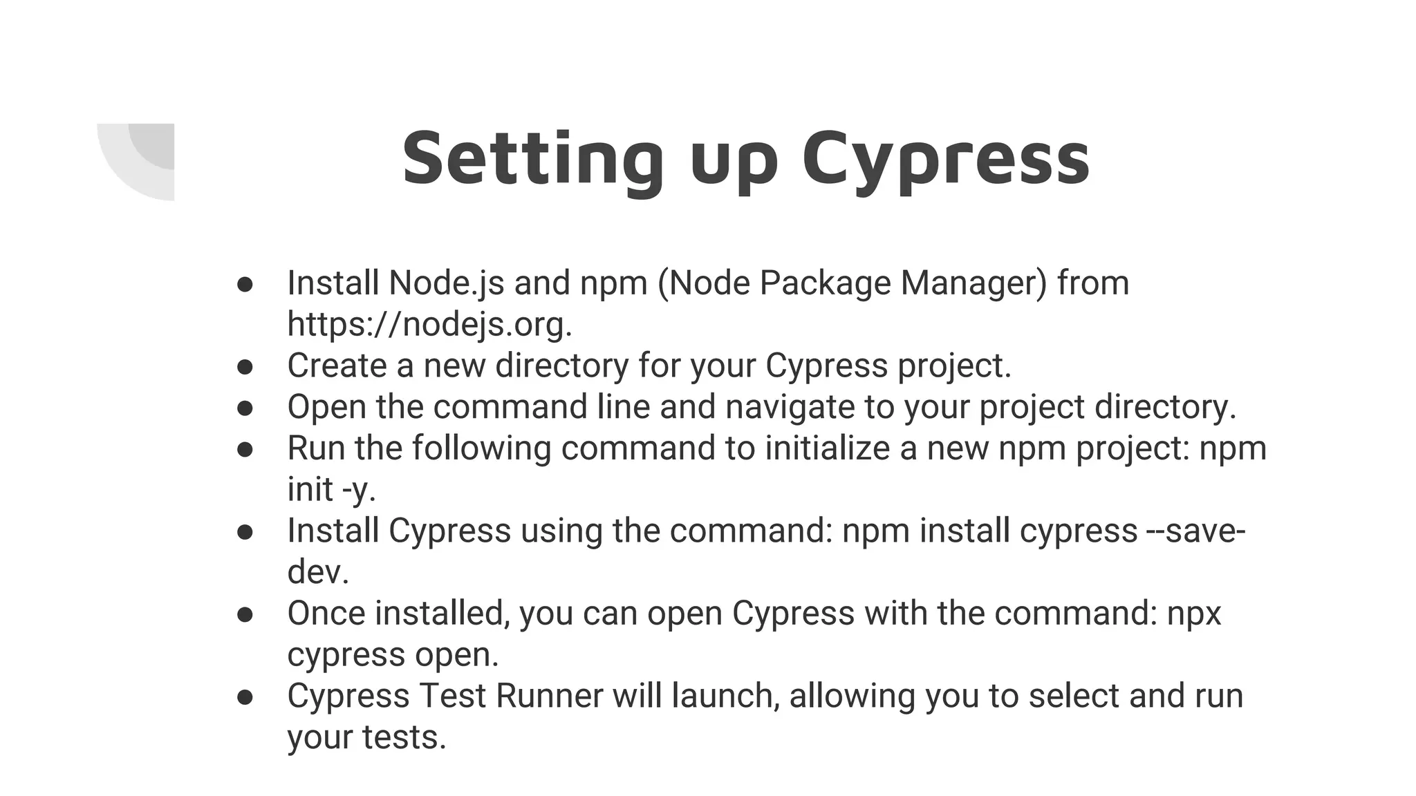 Setting up Cypress
● Install Node.js and npm (Node Package Manager) from
https://nodejs.org.
● Create a new directory for your Cypress project.
● Open the command line and navigate to your project directory.
● Run the following command to initialize a new npm project: npm
init -y.
● Install Cypress using the command: npm install cypress --save-
dev.
● Once installed, you can open Cypress with the command: npx
cypress open.
● Cypress Test Runner will launch, allowing you to select and run
your tests.
 