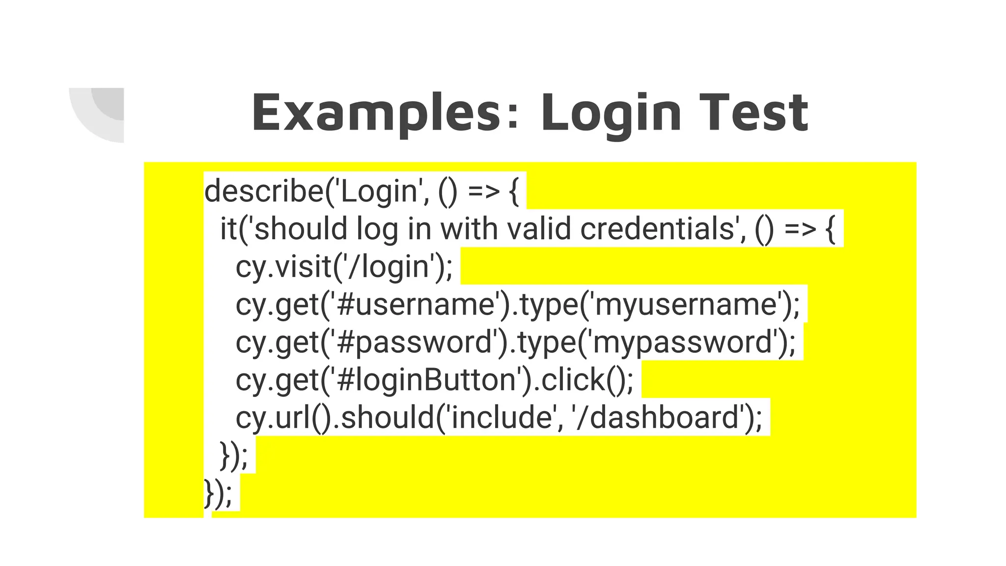 Examples: Login Test
describe('Login', () => {
it('should log in with valid credentials', () => {
cy.visit('/login');
cy.get('#username').type('myusername');
cy.get('#password').type('mypassword');
cy.get('#loginButton').click();
cy.url().should('include', '/dashboard');
});
});
 