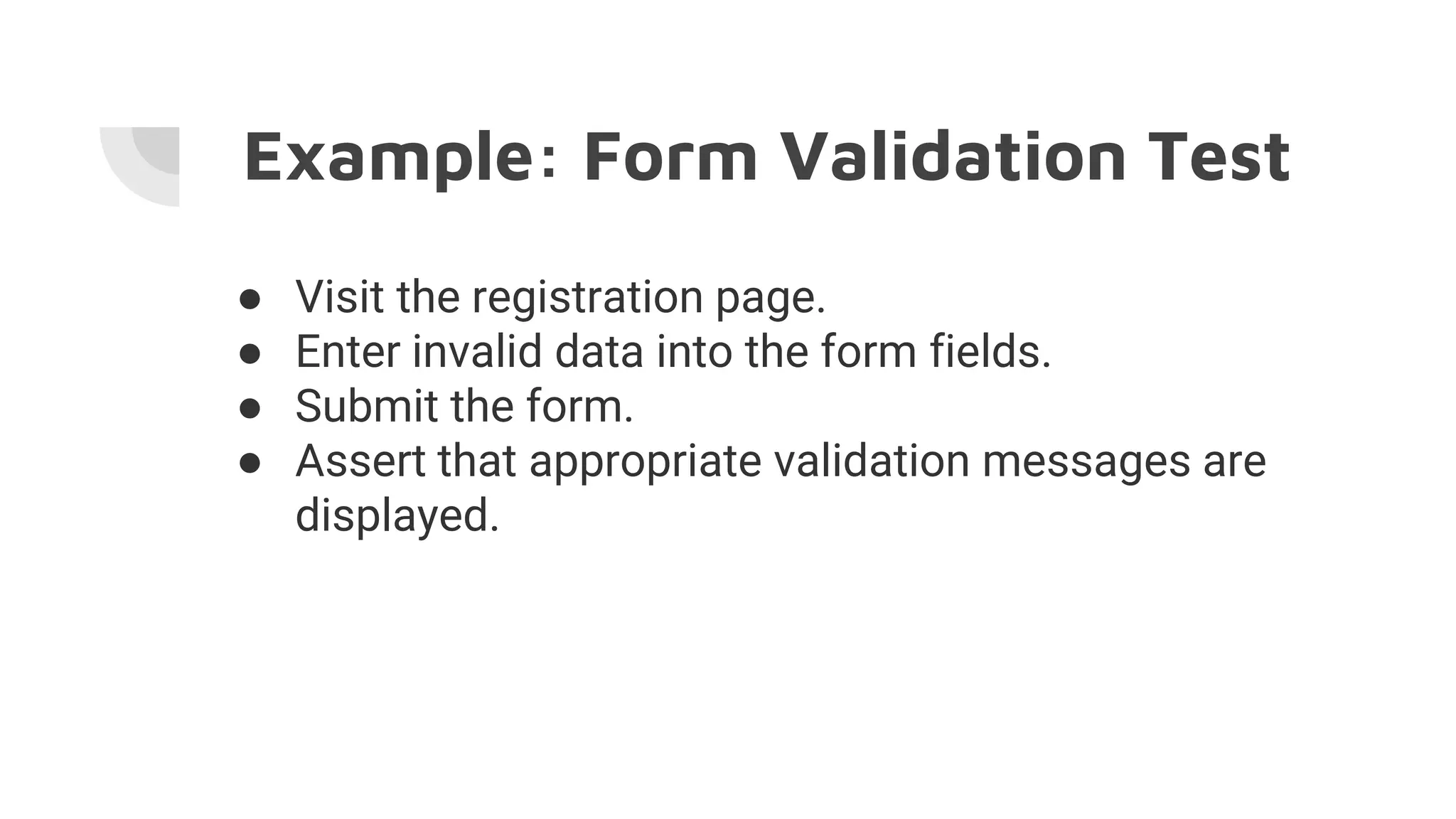 Example: Form Validation Test
● Visit the registration page.
● Enter invalid data into the form fields.
● Submit the form.
● Assert that appropriate validation messages are
displayed.
 