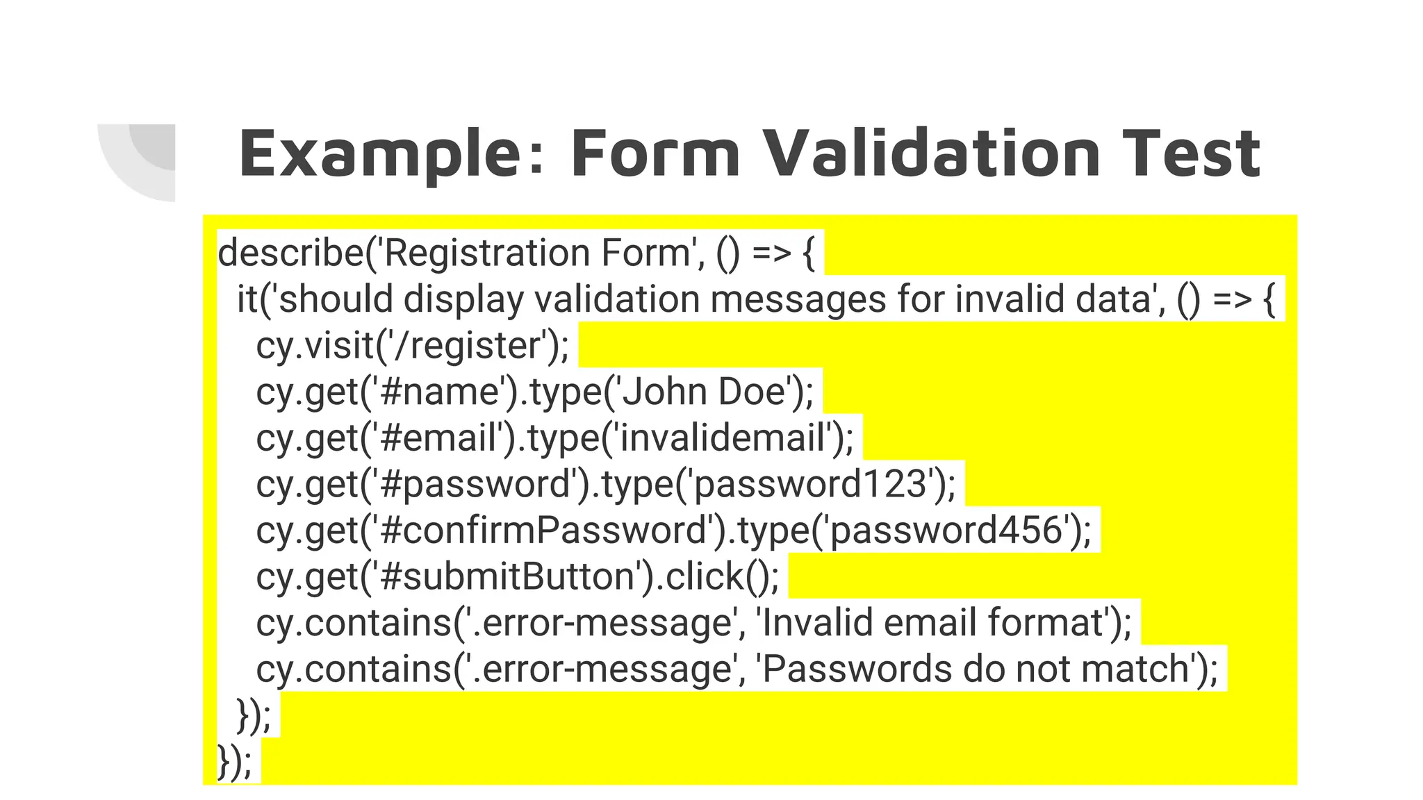 Example: Form Validation Test
describe('Registration Form', () => {
it('should display validation messages for invalid data', () => {
cy.visit('/register');
cy.get('#name').type('John Doe');
cy.get('#email').type('invalidemail');
cy.get('#password').type('password123');
cy.get('#confirmPassword').type('password456');
cy.get('#submitButton').click();
cy.contains('.error-message', 'Invalid email format');
cy.contains('.error-message', 'Passwords do not match');
});
});
 