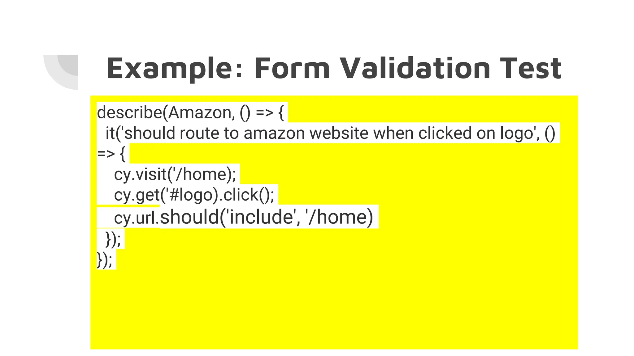 Example: Form Validation Test
describe(Amazon, () => {
it('should route to amazon website when clicked on logo', ()
=> {
cy.visit('/home);
cy.get('#logo).click();
cy.url.should('include', '/home)
});
});
 