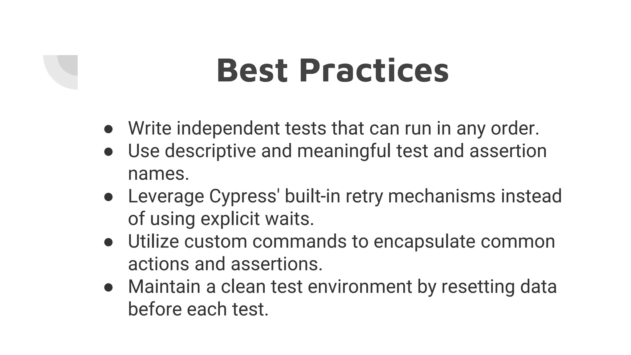 Best Practices
● Write independent tests that can run in any order.
● Use descriptive and meaningful test and assertion
names.
● Leverage Cypress' built-in retry mechanisms instead
of using explicit waits.
● Utilize custom commands to encapsulate common
actions and assertions.
● Maintain a clean test environment by resetting data
before each test.
 