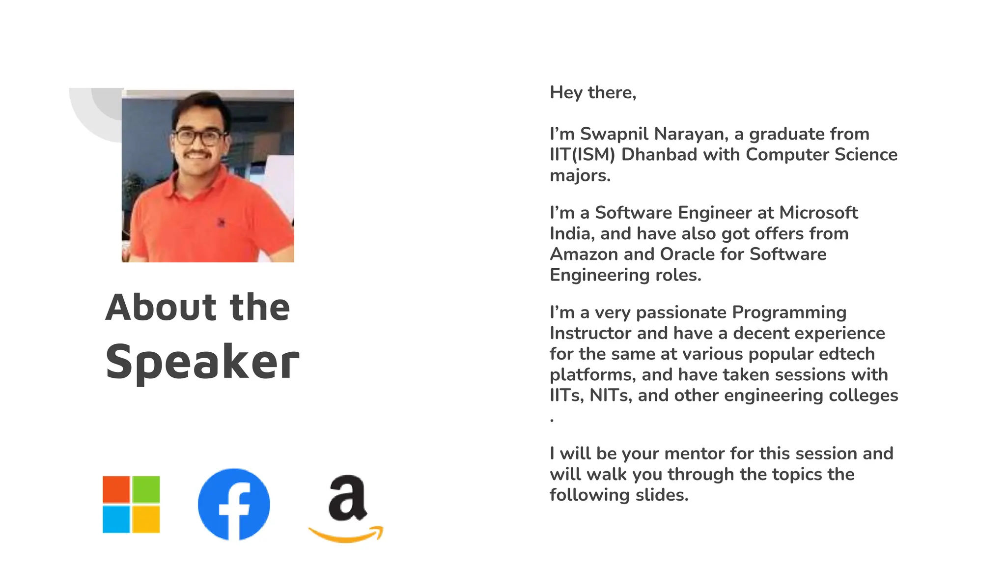 About the
Speaker
Hey there,
I’m Swapnil Narayan, a graduate from
IIT(ISM) Dhanbad with Computer Science
majors.
I’m a Software Engineer at Microsoft
India, and have also got offers from
Amazon and Oracle for Software
Engineering roles.
I’m a very passionate Programming
Instructor and have a decent experience
for the same at various popular edtech
platforms, and have taken sessions with
IITs, NITs, and other engineering colleges
.
I will be your mentor for this session and
will walk you through the topics the
following slides.
 