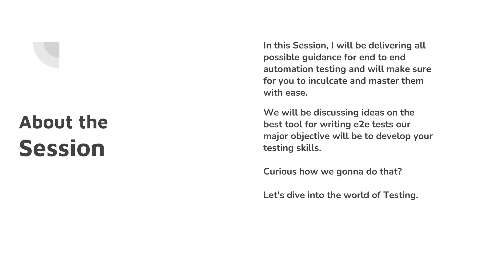 About the
Session
In this Session, I will be delivering all
possible guidance for end to end
automation testing and will make sure
for you to inculcate and master them
with ease.
We will be discussing ideas on the
best tool for writing e2e tests our
major objective will be to develop your
testing skills.
Curious how we gonna do that?
Let’s dive into the world of Testing.
 