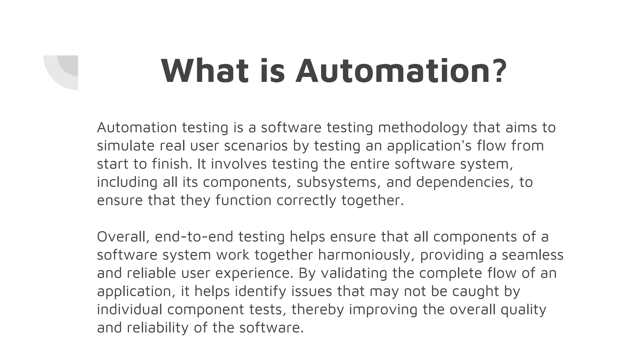 What is Automation?
Automation testing is a software testing methodology that aims to
simulate real user scenarios by testing an application's flow from
start to finish. It involves testing the entire software system,
including all its components, subsystems, and dependencies, to
ensure that they function correctly together.
Overall, end-to-end testing helps ensure that all components of a
software system work together harmoniously, providing a seamless
and reliable user experience. By validating the complete flow of an
application, it helps identify issues that may not be caught by
individual component tests, thereby improving the overall quality
and reliability of the software.
 