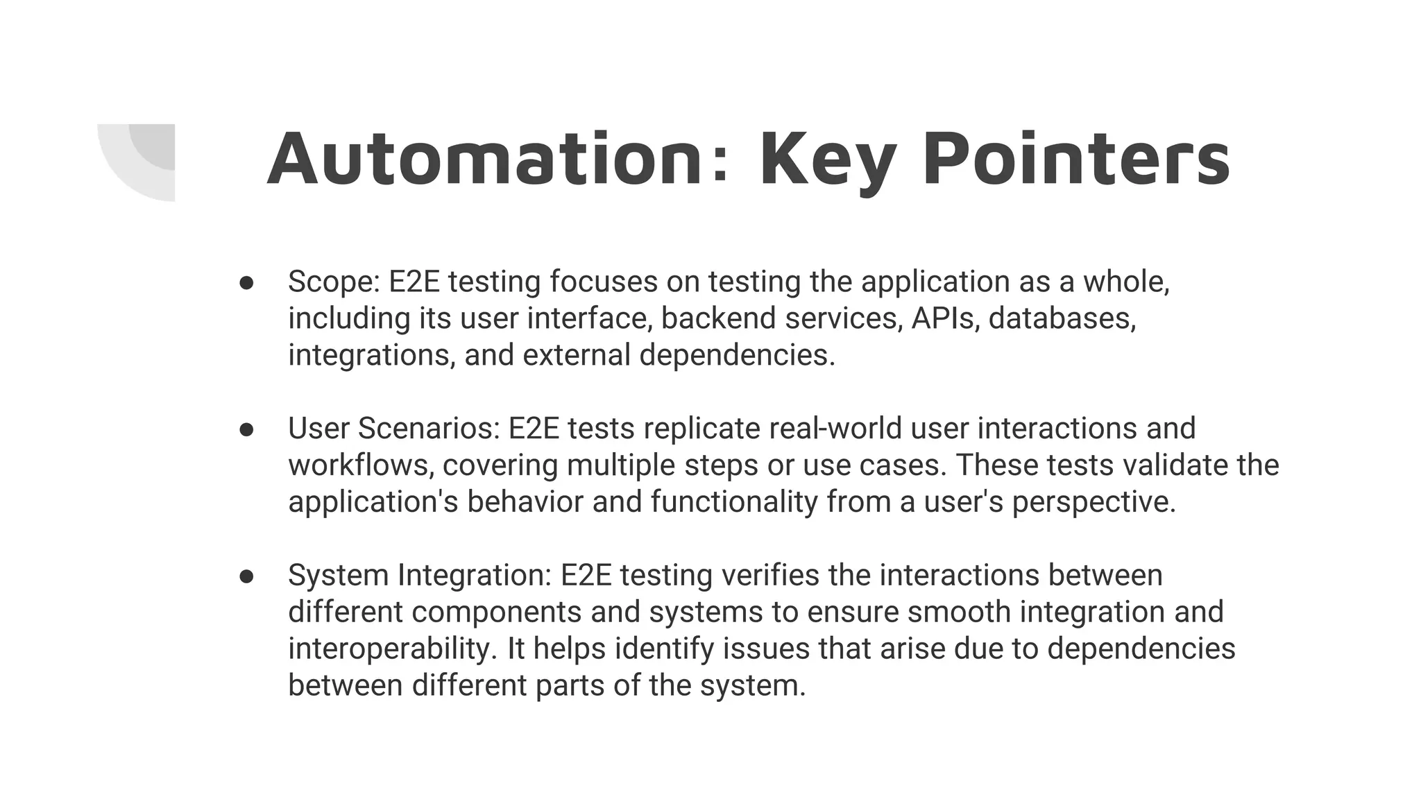 Automation: Key Pointers
● Scope: E2E testing focuses on testing the application as a whole,
including its user interface, backend services, APIs, databases,
integrations, and external dependencies.
● User Scenarios: E2E tests replicate real-world user interactions and
workflows, covering multiple steps or use cases. These tests validate the
application's behavior and functionality from a user's perspective.
● System Integration: E2E testing verifies the interactions between
different components and systems to ensure smooth integration and
interoperability. It helps identify issues that arise due to dependencies
between different parts of the system.
 