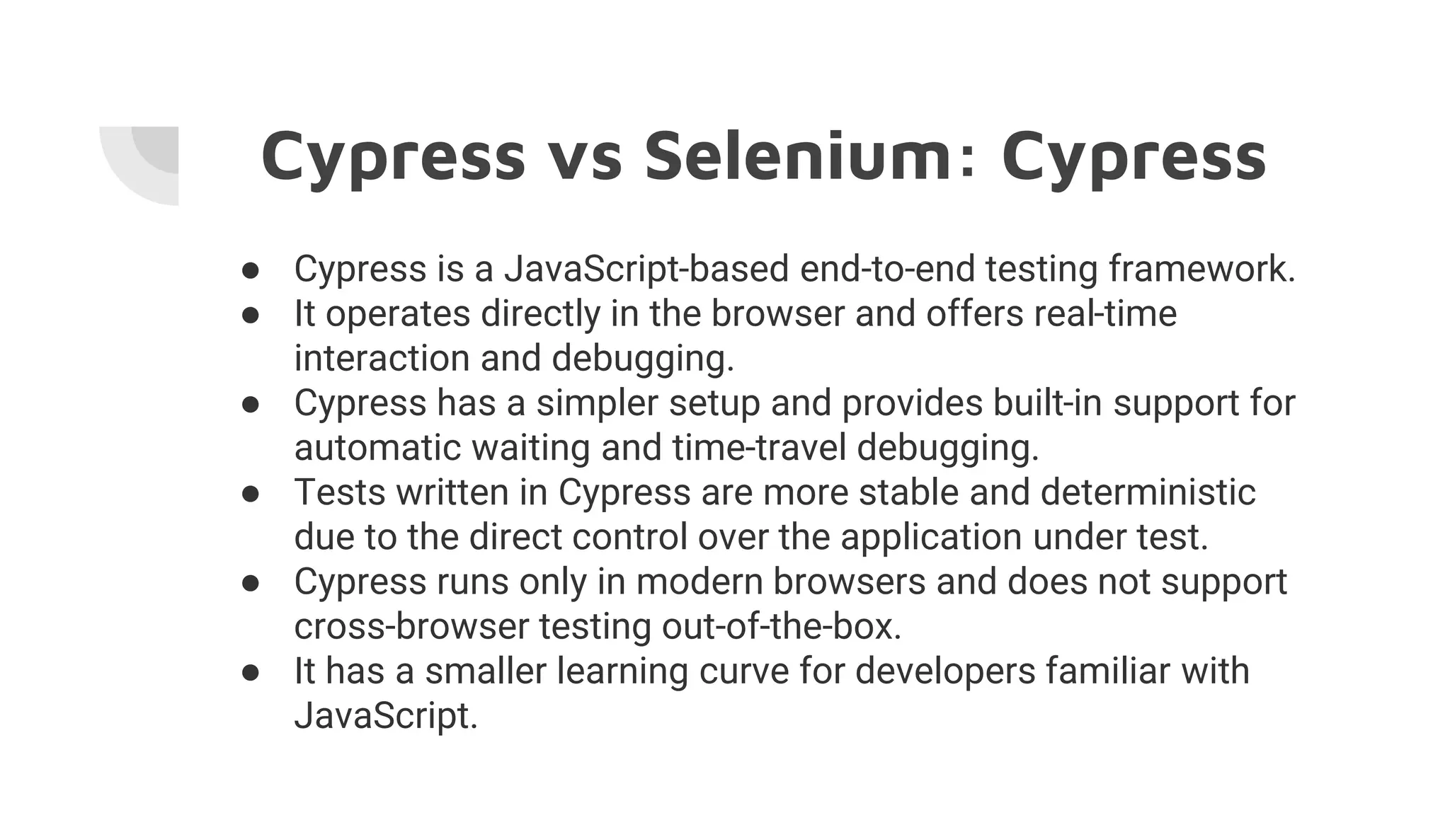Cypress vs Selenium: Cypress
● Cypress is a JavaScript-based end-to-end testing framework.
● It operates directly in the browser and offers real-time
interaction and debugging.
● Cypress has a simpler setup and provides built-in support for
automatic waiting and time-travel debugging.
● Tests written in Cypress are more stable and deterministic
due to the direct control over the application under test.
● Cypress runs only in modern browsers and does not support
cross-browser testing out-of-the-box.
● It has a smaller learning curve for developers familiar with
JavaScript.
 
