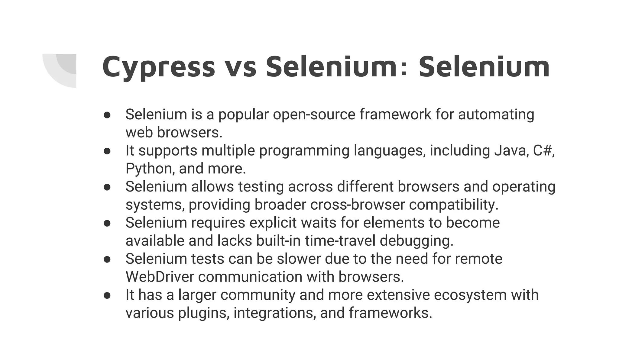 Cypress vs Selenium: Selenium
● Selenium is a popular open-source framework for automating
web browsers.
● It supports multiple programming languages, including Java, C#,
Python, and more.
● Selenium allows testing across different browsers and operating
systems, providing broader cross-browser compatibility.
● Selenium requires explicit waits for elements to become
available and lacks built-in time-travel debugging.
● Selenium tests can be slower due to the need for remote
WebDriver communication with browsers.
● It has a larger community and more extensive ecosystem with
various plugins, integrations, and frameworks.
 