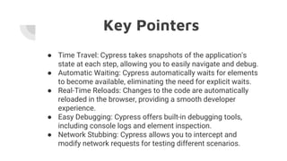 Key Pointers
● Time Travel: Cypress takes snapshots of the application's
state at each step, allowing you to easily navigate and debug.
● Automatic Waiting: Cypress automatically waits for elements
to become available, eliminating the need for explicit waits.
● Real-Time Reloads: Changes to the code are automatically
reloaded in the browser, providing a smooth developer
experience.
● Easy Debugging: Cypress offers built-in debugging tools,
including console logs and element inspection.
● Network Stubbing: Cypress allows you to intercept and
modify network requests for testing different scenarios.
 