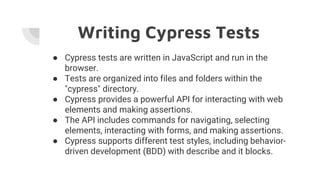 Writing Cypress Tests
● Cypress tests are written in JavaScript and run in the
browser.
● Tests are organized into files and folders within the
"cypress" directory.
● Cypress provides a powerful API for interacting with web
elements and making assertions.
● The API includes commands for navigating, selecting
elements, interacting with forms, and making assertions.
● Cypress supports different test styles, including behavior-
driven development (BDD) with describe and it blocks.
 