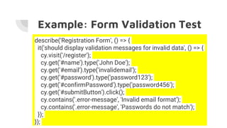 Example: Form Validation Test
describe('Registration Form', () => {
it('should display validation messages for invalid data', () => {
cy.visit('/register');
cy.get('#name').type('John Doe');
cy.get('#email').type('invalidemail');
cy.get('#password').type('password123');
cy.get('#confirmPassword').type('password456');
cy.get('#submitButton').click();
cy.contains('.error-message', 'Invalid email format');
cy.contains('.error-message', 'Passwords do not match');
});
});
 