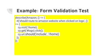 Example: Form Validation Test
describe(Amazon, () => {
it('should route to amazon website when clicked on logo', ()
=> {
cy.visit('/home);
cy.get('#logo).click();
cy.url.should('include', '/home)
});
});
 