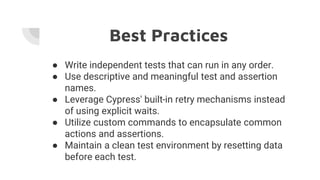 Best Practices
● Write independent tests that can run in any order.
● Use descriptive and meaningful test and assertion
names.
● Leverage Cypress' built-in retry mechanisms instead
of using explicit waits.
● Utilize custom commands to encapsulate common
actions and assertions.
● Maintain a clean test environment by resetting data
before each test.
 