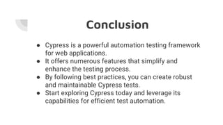 Conclusion
● Cypress is a powerful automation testing framework
for web applications.
● It offers numerous features that simplify and
enhance the testing process.
● By following best practices, you can create robust
and maintainable Cypress tests.
● Start exploring Cypress today and leverage its
capabilities for efficient test automation.
 
