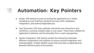 Automation: Key Pointers
● Scope: E2E testing focuses on testing the application as a whole,
including its user interface, backend services, APIs, databases,
integrations, and external dependencies.
● User Scenarios: E2E tests replicate real-world user interactions and
workflows, covering multiple steps or use cases. These tests validate the
application's behavior and functionality from a user's perspective.
● System Integration: E2E testing verifies the interactions between
different components and systems to ensure smooth integration and
interoperability. It helps identify issues that arise due to dependencies
between different parts of the system.
 