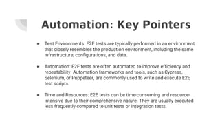 Automation: Key Pointers
● Test Environments: E2E tests are typically performed in an environment
that closely resembles the production environment, including the same
infrastructure, configurations, and data.
● Automation: E2E tests are often automated to improve efficiency and
repeatability. Automation frameworks and tools, such as Cypress,
Selenium, or Puppeteer, are commonly used to write and execute E2E
test scripts.
● Time and Resources: E2E tests can be time-consuming and resource-
intensive due to their comprehensive nature. They are usually executed
less frequently compared to unit tests or integration tests.
 
