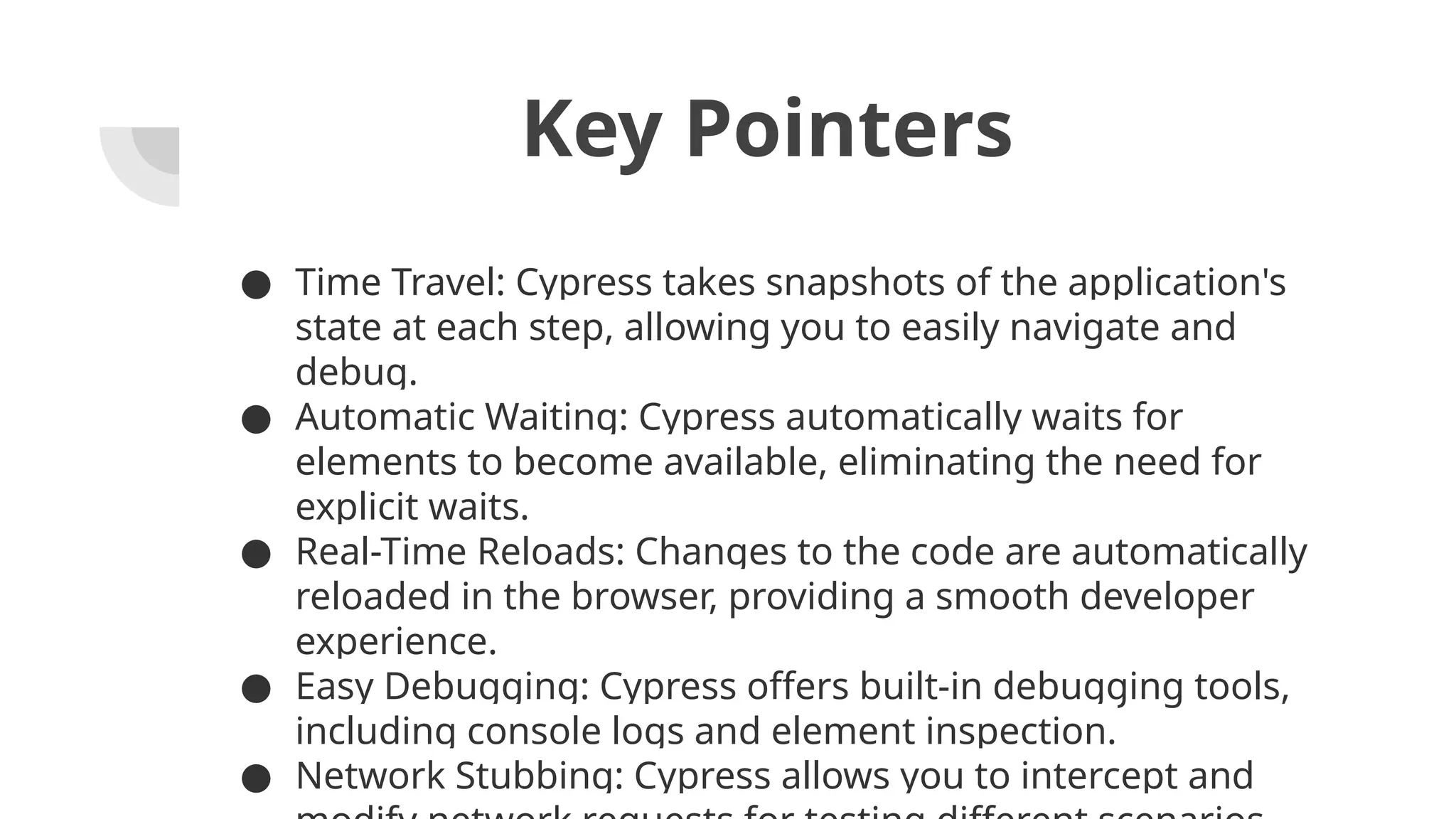 Key Pointers ● Time Travel: Cypress takes snapshots of the application's state at each step, allowing you to easily navigate and debug. ● Automatic Waiting: Cypress automatically waits for elements to become available, eliminating the need for explicit waits. ● Real-Time Reloads: Changes to the code are automatically reloaded in the browser, providing a smooth developer experience. ● Easy Debugging: Cypress offers built-in debugging tools, including console logs and element inspection. ● Network Stubbing: Cypress allows you to intercept and 