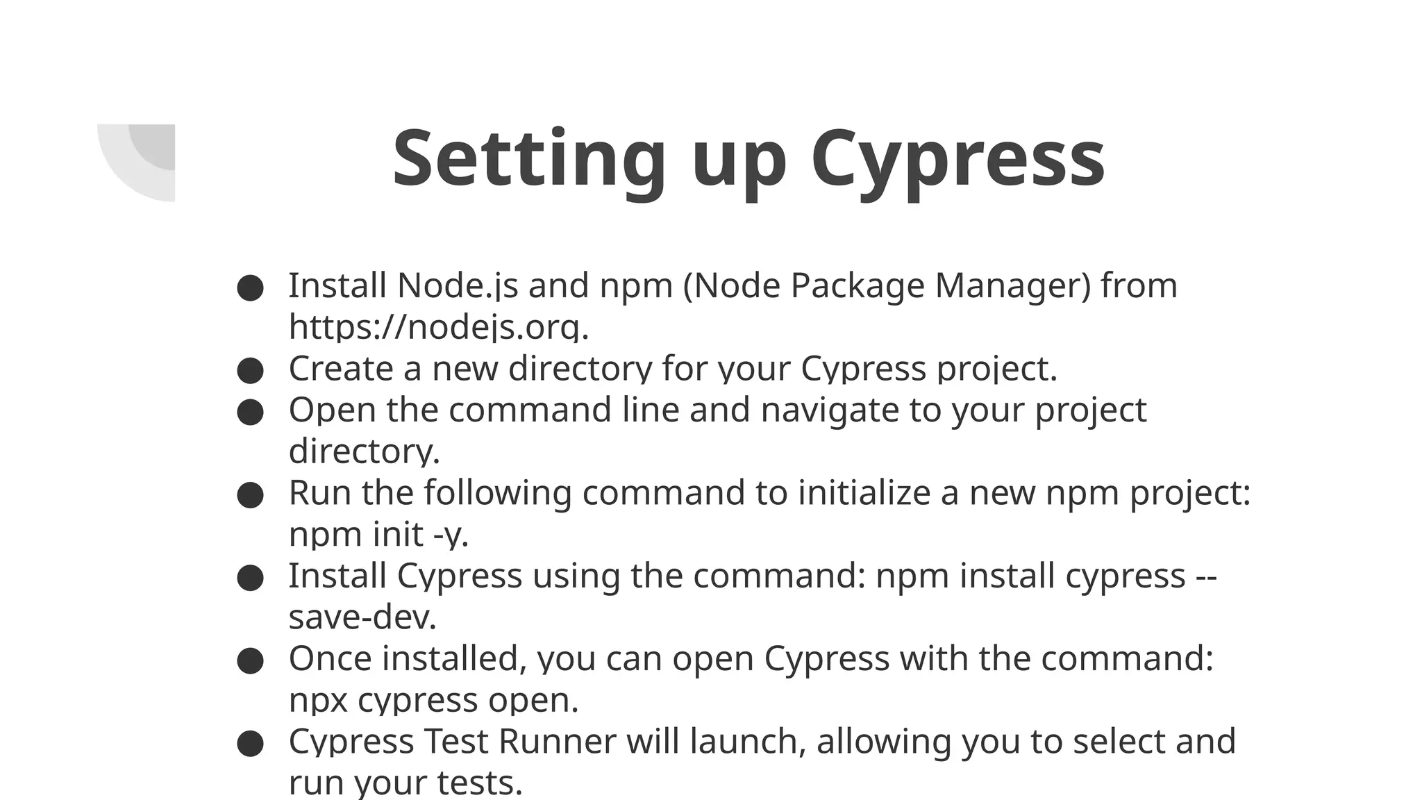 Setting up Cypress ● Install Node.js and npm (Node Package Manager) from https://nodejs.org. ● Create a new directory for your Cypress project. ● Open the command line and navigate to your project directory. ● Run the following command to initialize a new npm project: npm init -y. ● Install Cypress using the command: npm install cypress -- save-dev. ● Once installed, you can open Cypress with the command: npx cypress open. ● Cypress Test Runner will launch, allowing you to select and run your tests. 