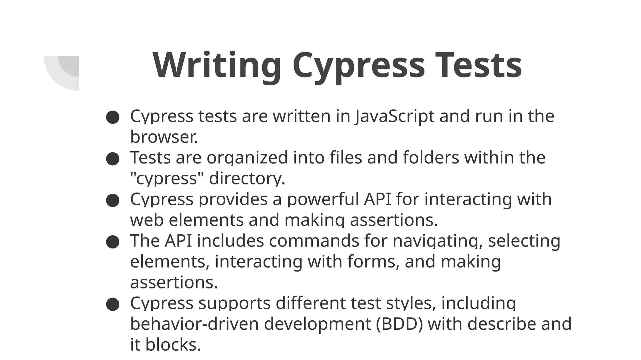 Writing Cypress Tests ● Cypress tests are written in JavaScript and run in the browser. ● Tests are organized into files and folders within the "cypress" directory. ● Cypress provides a powerful API for interacting with web elements and making assertions. ● The API includes commands for navigating, selecting elements, interacting with forms, and making assertions. ● Cypress supports different test styles, including behavior-driven development (BDD) with describe and it blocks. 