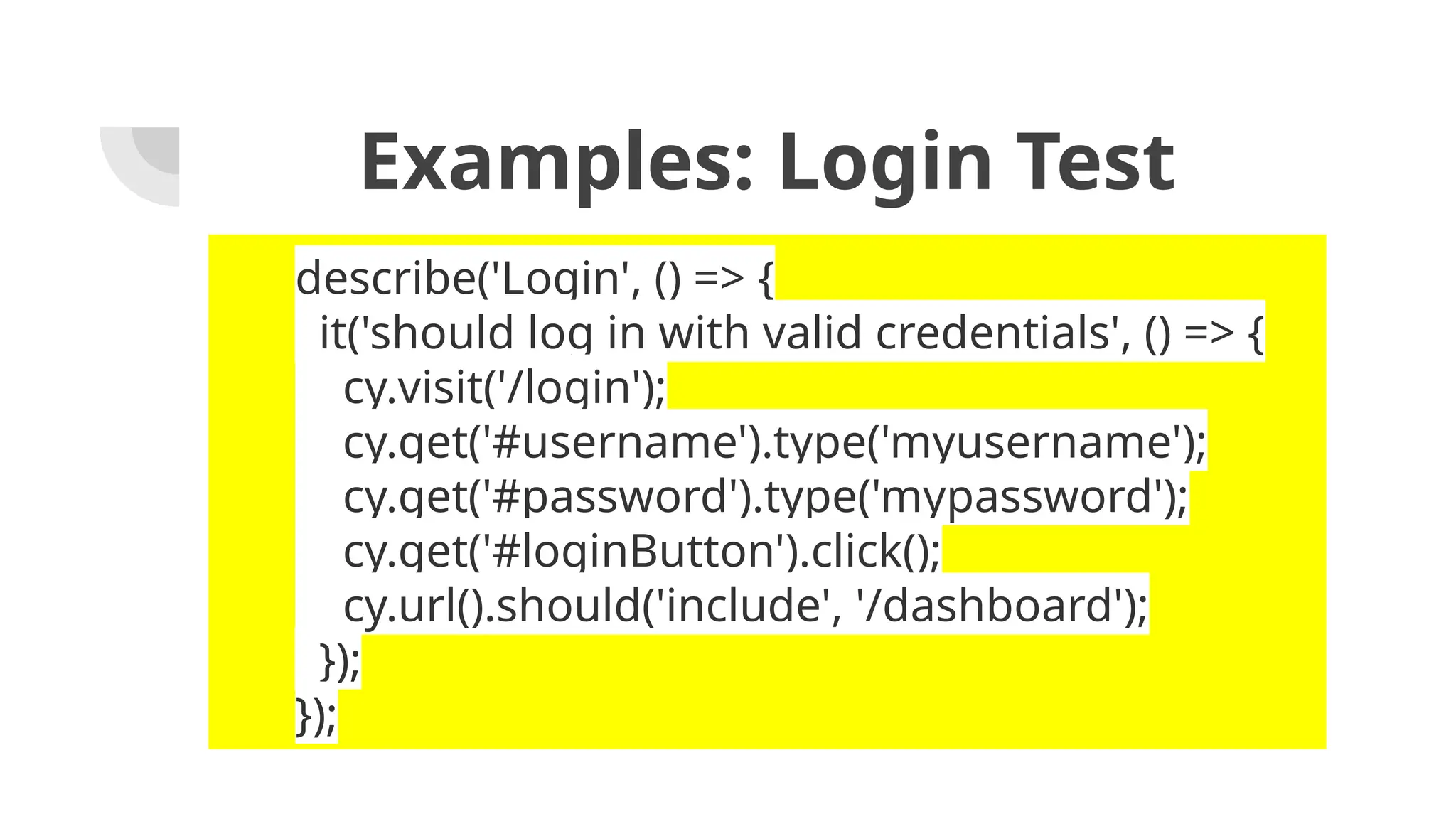 Examples: Login Test describe('Login', () => { it('should log in with valid credentials', () => { cy.visit('/login'); cy.get('#username').type('myusername'); cy.get('#password').type('mypassword'); cy.get('#loginButton').click(); cy.url().should('include', '/dashboard'); }); }); 
