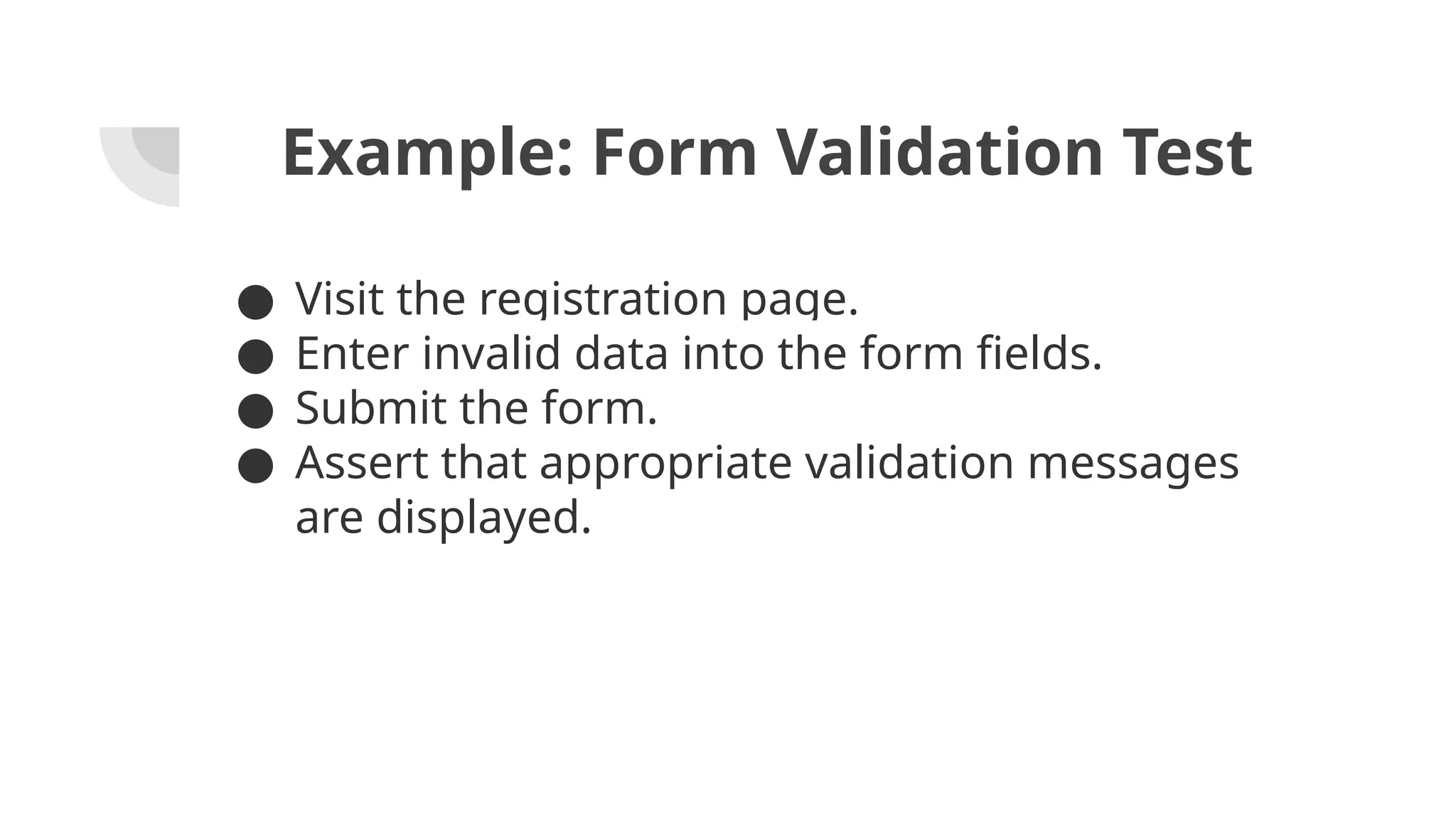 Example: Form Validation Test ● Visit the registration page. ● Enter invalid data into the form fields. ● Submit the form. ● Assert that appropriate validation messages are displayed. 