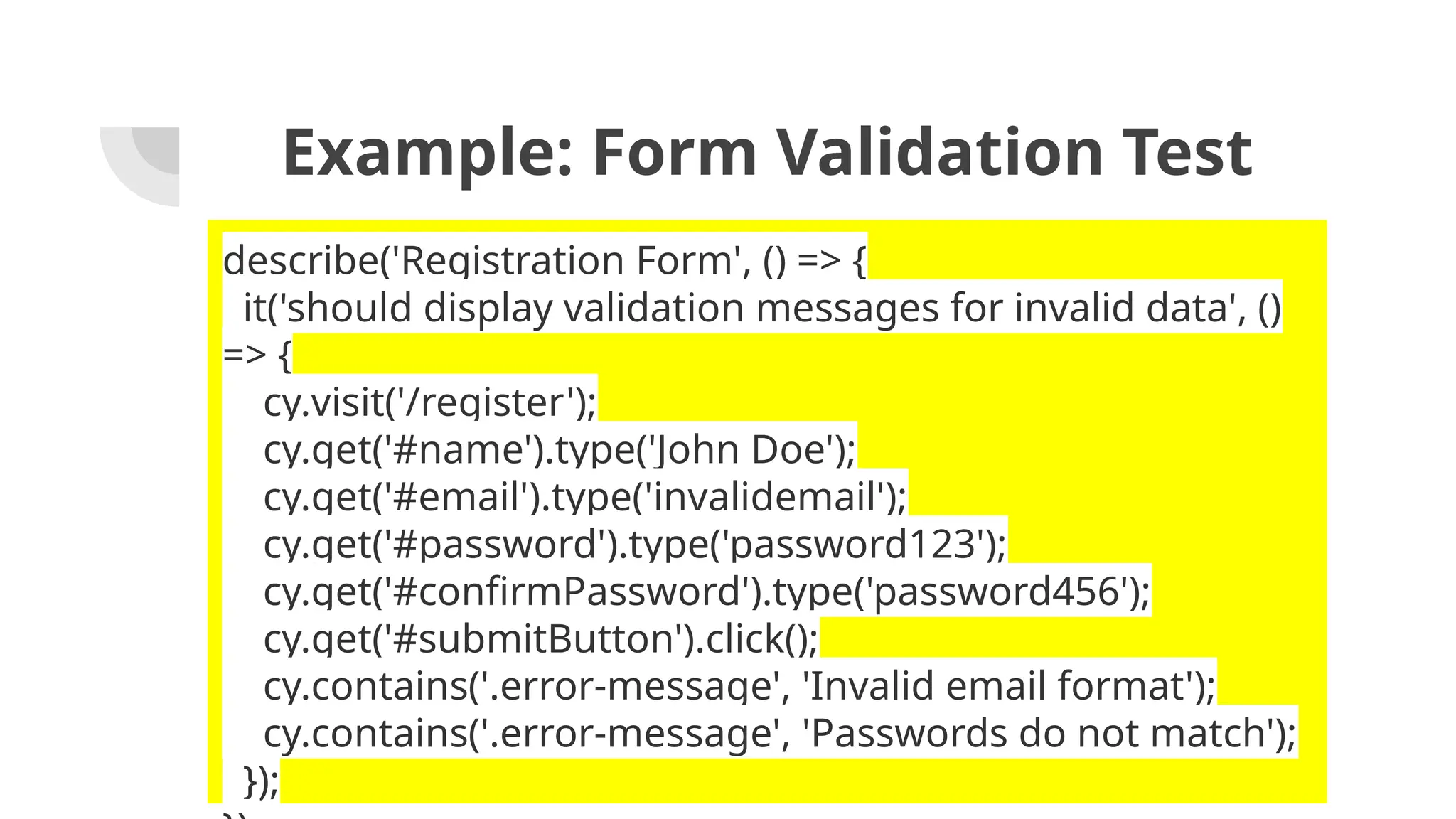 Example: Form Validation Test describe('Registration Form', () => { it('should display validation messages for invalid data', () => { cy.visit('/register'); cy.get('#name').type('John Doe'); cy.get('#email').type('invalidemail'); cy.get('#password').type('password123'); cy.get('#confirmPassword').type('password456'); cy.get('#submitButton').click(); cy.contains('.error-message', 'Invalid email format'); cy.contains('.error-message', 'Passwords do not match'); }); 