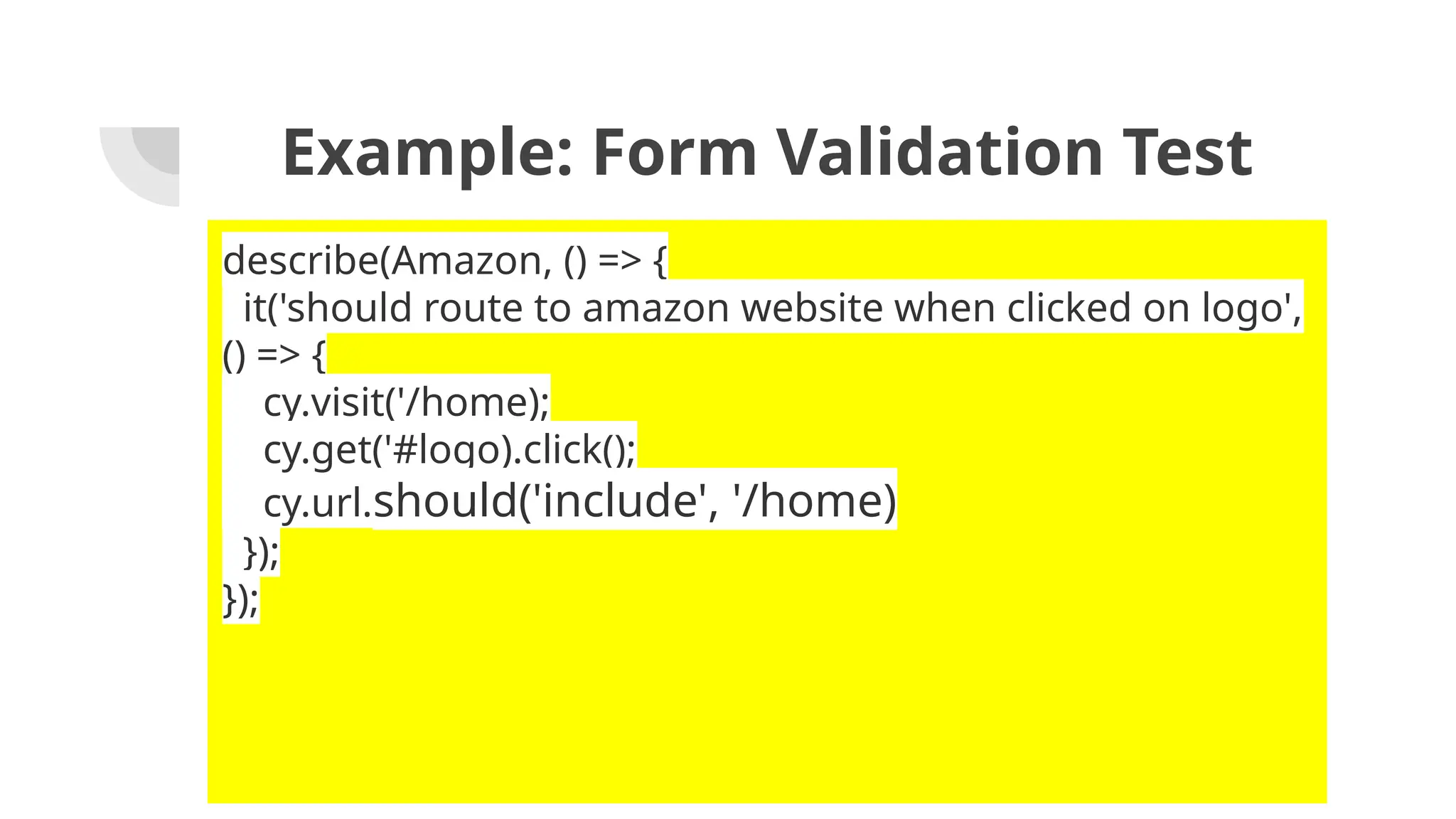 Example: Form Validation Test describe(Amazon, () => { it('should route to amazon website when clicked on logo', () => { cy.visit('/home); cy.get('#logo).click(); cy.url.should('include', '/home) }); }); 