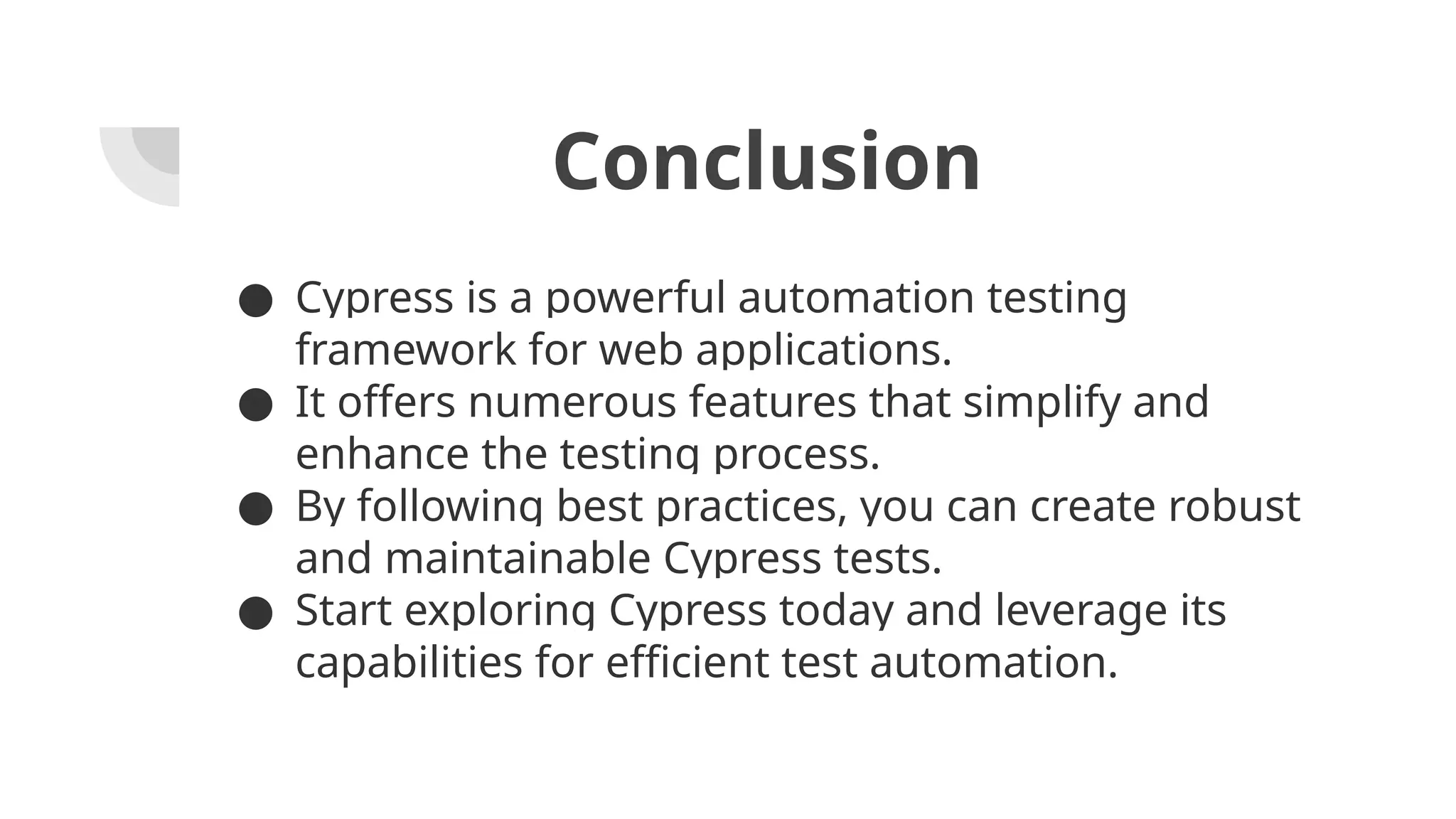 Conclusion ● Cypress is a powerful automation testing framework for web applications. ● It offers numerous features that simplify and enhance the testing process. ● By following best practices, you can create robust and maintainable Cypress tests. ● Start exploring Cypress today and leverage its capabilities for efficient test automation. 