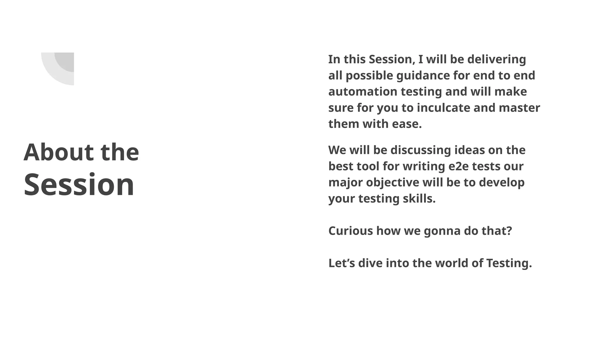 About the Session In this Session, I will be delivering all possible guidance for end to end automation testing and will make sure for you to inculcate and master them with ease. We will be discussing ideas on the best tool for writing e2e tests our major objective will be to develop your testing skills. Curious how we gonna do that? Let’s dive into the world of Testing. 
