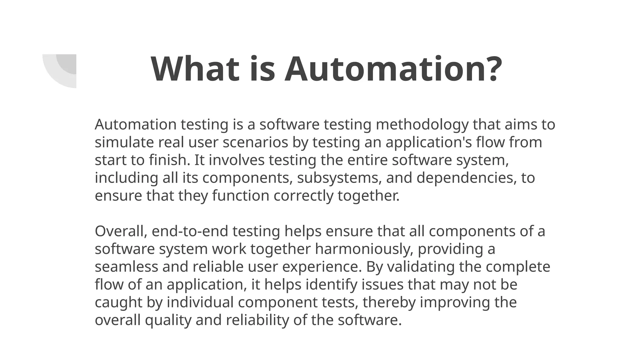 What is Automation? Automation testing is a software testing methodology that aims to simulate real user scenarios by testing an application's flow from start to finish. It involves testing the entire software system, including all its components, subsystems, and dependencies, to ensure that they function correctly together. Overall, end-to-end testing helps ensure that all components of a software system work together harmoniously, providing a seamless and reliable user experience. By validating the complete flow of an application, it helps identify issues that may not be caught by individual component tests, thereby improving the overall quality and reliability of the software. 