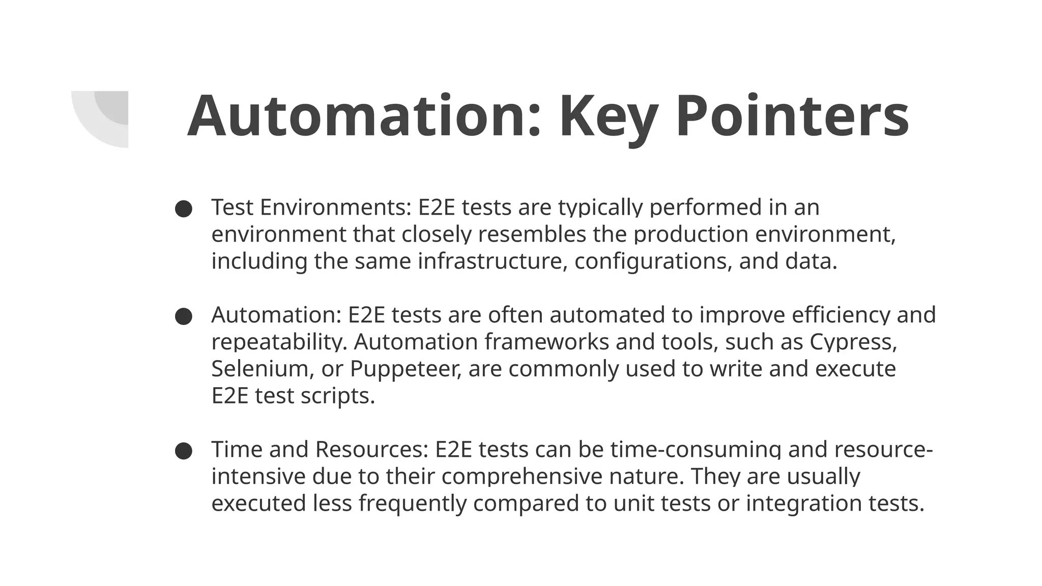 Automation: Key Pointers ● Test Environments: E2E tests are typically performed in an environment that closely resembles the production environment, including the same infrastructure, configurations, and data. ● Automation: E2E tests are often automated to improve efficiency and repeatability. Automation frameworks and tools, such as Cypress, Selenium, or Puppeteer, are commonly used to write and execute E2E test scripts. ● Time and Resources: E2E tests can be time-consuming and resource- intensive due to their comprehensive nature. They are usually executed less frequently compared to unit tests or integration tests. 